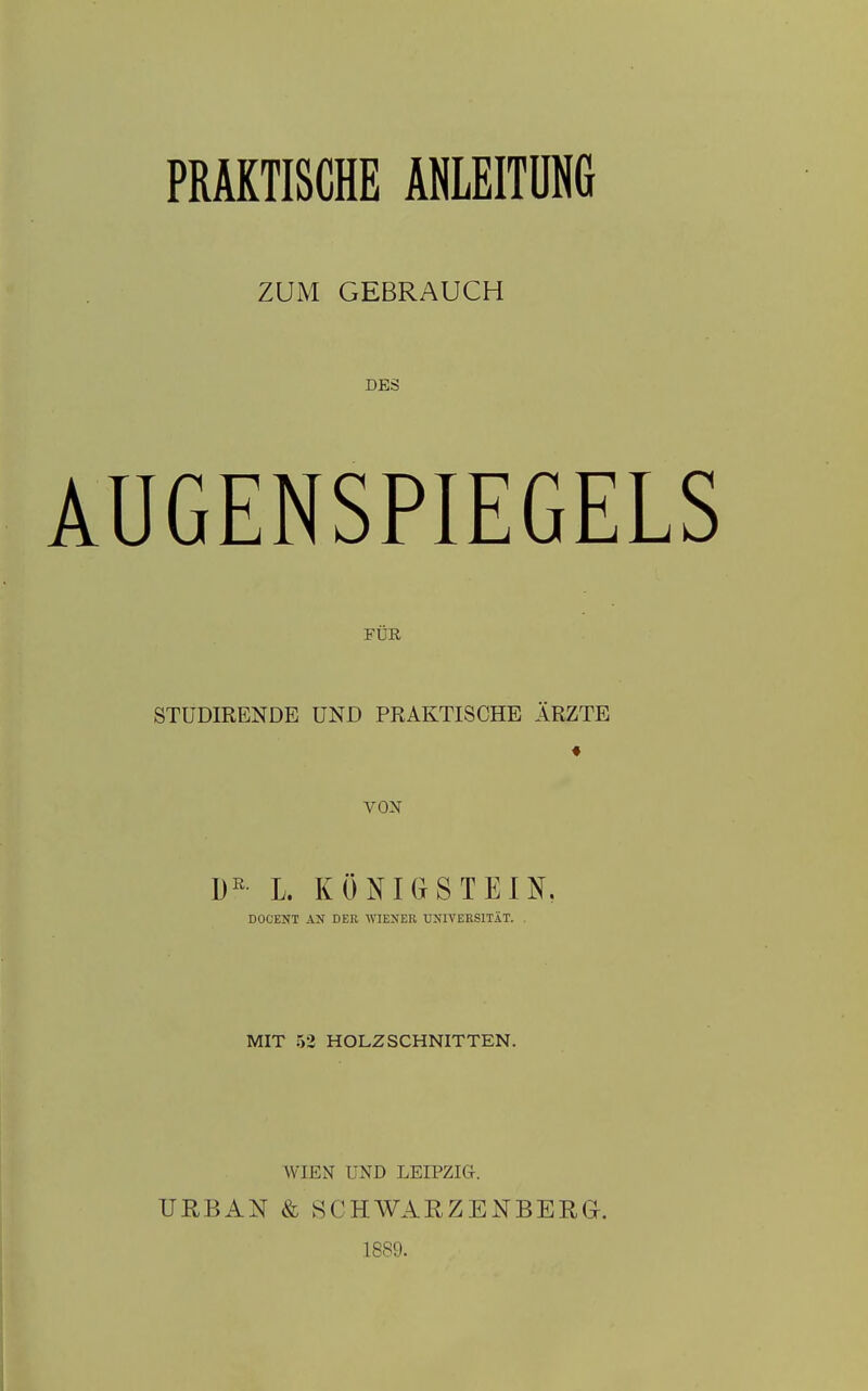 PRAKTISCHE ANLEITUNG ZUM GEBRAUCH DES AUGENSPIEGELS FÜR STüDIRENDE UND PRAKTISCHE ÄRZTE ♦ VON L. KÖNIG ST EIN. DOCENT AN DER WIENER UNIVERSITÄT. . MIT 53 HOLZSCHNITTEN. URBAN WIEN UND LEIPZIG. & SCHWARZENBERG. 18S9.