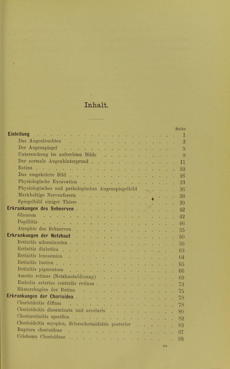 Inhalt. Seite Einleitung 1 Das Augenleuchten . 3 Der Augenspiegel 5 Untersuchung im aufrechten Bilde 8 Der normale Augenhintergrund . H Eetina 22 Das umgekehrte Bild 26 Physiologische Excavation 33 Physiologisches und pathologisches Augenspiegelbild 36 Markhaltige Nervenfasern 38 Spiegelbild einiger Thiere * ... 39 Erkranitungen des Sehnerven 42 Glaucom 42 Papillitis ; 46 Atrophie des Sehnerven 55 Erkrankungen der Netzhaut 59 Retinitis albuminurica 59 Eetinitis diabetica 63 Eetinitis leucaemica 64 Retinitis luetica 65 Retinitis pigmentosa 66 Amotio retinae (Netzhautablösung) 69 Embolia arteriae centralis retinae 73 Hämon-hagien der Retina 75 Erkrankungen der Chorioidea 78 Chorioideitis dilTusa 78 Chorioideitis disseminata und areolaris . 80 Chorioretinitis speciflca 82 Chorioideitis myopica, Sclerochorioideitis posterior ...... 83 Ruptura chorioideae Coloboma Chorioideae gg