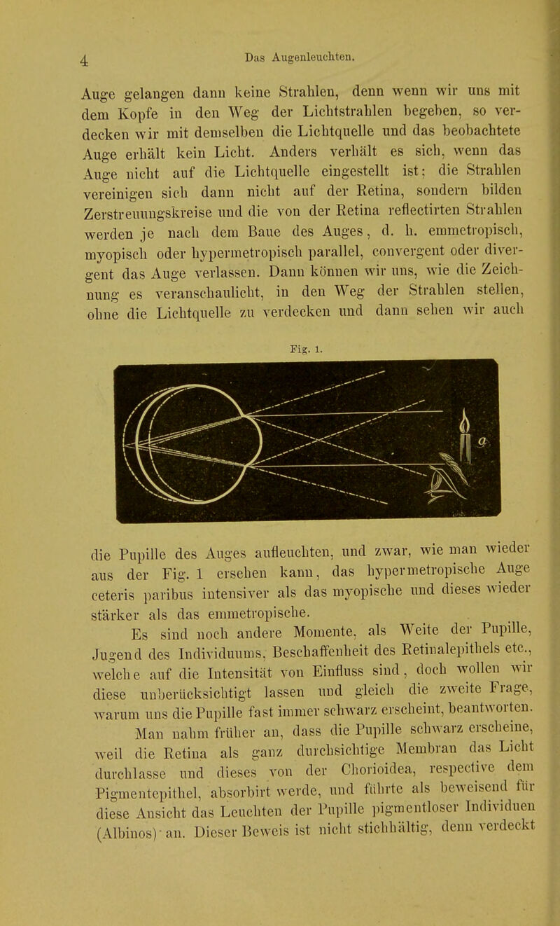 Auge gelangen dann keine Strahlen, denn wenn wir uns mit dem Kopfe in den Weg der Lichtstrahlen begeben, so ver- decken wir mit demselben die Lichtquelle und das beobachtete Auge erhält kein Licht. Anders verhält es sich, wenn das Auge nicht auf die Lichtquelle eingestellt ist; die Strahlen vereinigen sich dann nicht auf der Retina, sondern bilden Zerstreuungskreise und die von der Retina reflectirten Strahlen werden je nach dem Baue des Auges, d. h. emmetropisch, myopisch oder hypermetropisch parallel, convergent oder diver- gent das Auge verlassen. Daun können wir uns, wie die Zeich- nung es veranschaulicht, in den Weg der Strahlen stellen, ohne die Lichtquelle 7ä\ verdecken und dann sehen wir auch FiK. 1. die Pupille des Auges aufleuchten, und zwar, wie man wieder aus der Fig. 1 ersehen kann, das hypermetropische Auge ceteris paribus intensiver als das myopische und dieses wneder stärker als das emmetropische. Es sind noch andere Momente, als Weite der Pupille, Jugend des Individuums, Beschaifenheit des Retinalepithels etc., welche auf die Intensität von Einfluss sind, doch wollen wir diese unberücksichtigt lassen und gleich die zweite Frage, warum uns die Pupille fast immer schwarz erscheint, beantworten. Man nahm früher au, dass die Pupille schwarz erscheine, weil die Retina als ganz durchsichtige Membran das Licht durchlasse und dieses von der Chorioidea, respective dem Pigmentepithel, absorbirt werde, und führte als beweisend für diese Ansicht das Leuchten der Pupille pigmentloser Individuen (Albinos)-an. Dieser Beweis ist nicht stichhältig, denn verdeckt