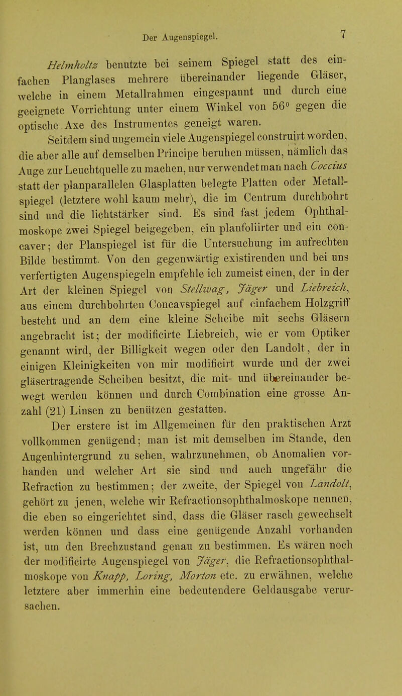 Hehnholtz benutzte bei seinem Spiegel statt des ein- fachen Planglases mehrere übereinander liegende Gläser, welche in einem Metallrahmen eingespannt und durch eine geeignete Vorrichtung unter einem Winkel von 56 gegen die optische Axe des Instrumentes geneigt waren. Seitdem sind ungemein viele Augenspiegel construirt worden, die aber alle auf demselben Principe beruhen müssen, nämlich das Auge zur Leuchtquelle zu machen, nur verwendet man nach Coccius statt der planparallelen Glasplatten belegte Platten oder Metall- spiegel (letztere wohl kaum mehr), die im Centrum durchbohrt sind und die lichtstärker sind. Es sind fast jedem Ophthal- moskope zwei Spiegel beigegeben, ein planfoliirter und ein con- caver; der Planspiegel ist für die Untersuchung im aufrechten Bilde bestimmt. Von den gegenwärtig existirenden und bei uns verfertigten Augenspiegeln empfehle ich zumeist einen, der in der Art der kleinen Spiegel von Stellwag, Jäger und Liebreich, aus einem durchbohrten Concavspiegel auf einfachem Holzgriff besteht und an dem eine kleine Scheibe mit sechs Gläsern angebracht ist; der modificirte Liebreich, wie er vom Optiker genannt wird, der Billigkeit wegen oder den Landolt, der in einigen Kleinigkeiten von mir modificirt wurde und der zwei gläsertragende Scheiben besitzt, die mit- und übereinander be- wegt werden können und durch Combination eine grosse An- zahl (21) Linsen zu benützen gestatten. Der erstere ist im Allgemeinen für den praktischen Arzt vollkommen genügend; man ist mit demselben im Stande, den Augenhintergrund zu sehen, wahrzunehmen, ob Anomalien vor- handen und welcher Art sie sind und auch ungefähr die Refraction zu bestimmen; der zweite, der Spiegel von Landolt, gehört zu jenen, welche wir Refractionsophthalmoskope nennen, die eben so eingerichtet sind, dass die Gläser rasch gewechselt werden können und dass eine genügende Anzahl vorhanden ist, um den Brechzustand genau zu bestimmen. Es wären noch der modificirte Augenspiegel von Jäger, die Refractionsophthal- moskope von Knapp, Loring, Morton etc. zu erwähnen, welche letztere aber immerhin eine bedeutendere Geldausgabe verur- sachen.
