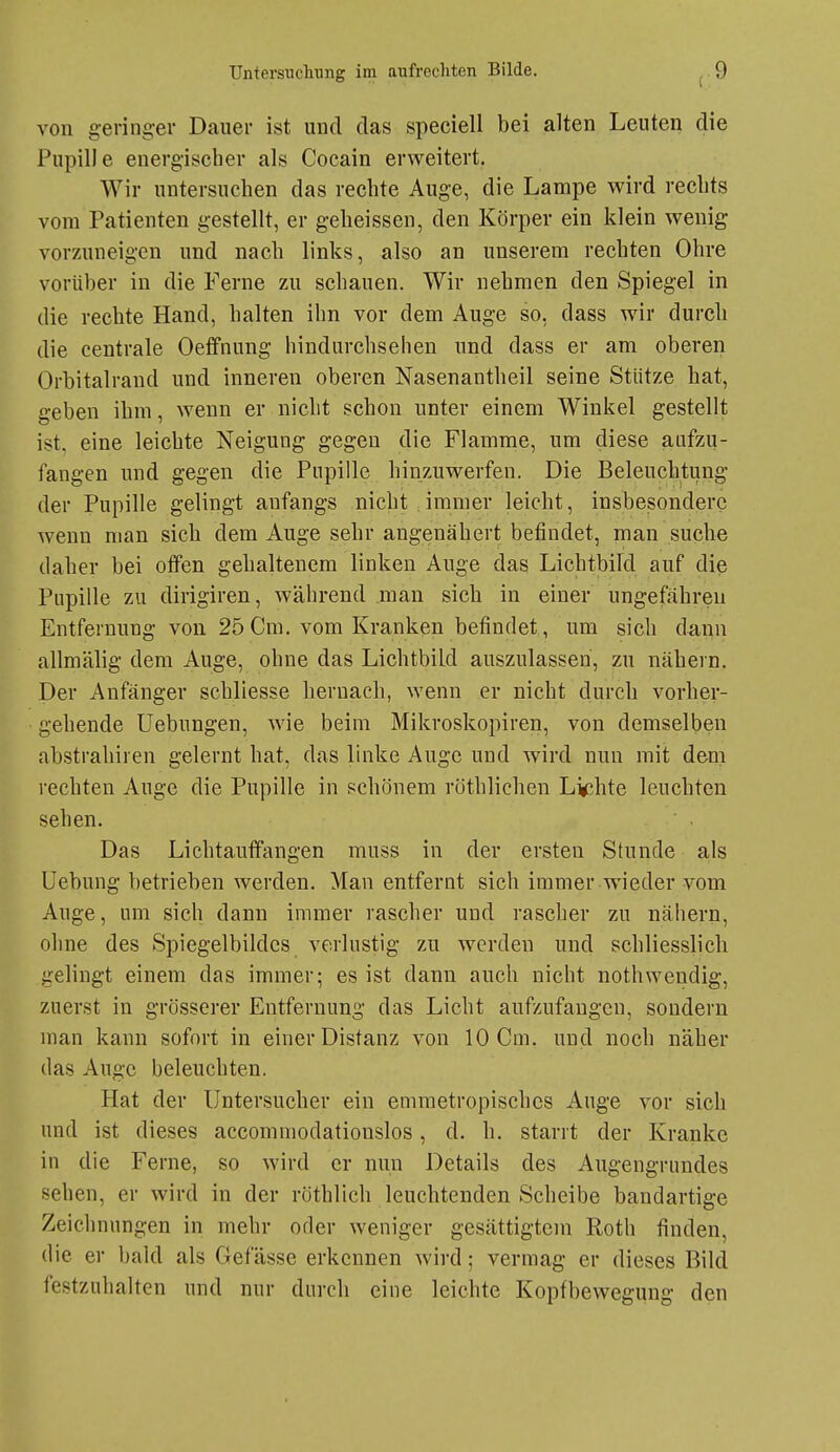 von geringer Dauer ist und das speciell bei alten Leuten die Pupille energischer als Cocain erweitert. Wir untersuchen das rechte Auge, die Lampe wird rechts vom Patienten gestellt, er g-elieissen, den Körper ein klein wenig vorzuneigen und nach links, also an unserem rechten Ohre vorüber in die Ferne zu schauen. Wir nehmen den Spiegel in die rechte Hand, halten ihn vor dem Auge so, dass wir durcli die centrale Oeffnung hindurchsehen und dass er am oberen Orbitalrand und inneren oberen Nasenantheil seine Stütze hat, geben ihm, wenn er nicht schon unter einem Winkel gestellt ist, eine leichte Neigung gegen die Flamme, um diese aufzu- fangen und gegen die Pupille hinzuwerfen. Die Beleuchtung der Pupille gelingt anfangs nicht , immer leicht, insbesondere wenn man sich dem Auge sehr angenähert befindet, man suche daher bei offen gehaltenem linken Auge das Lichtbild auf die Pupille zu dirigiren, während man sieb in einer ungefähren Entfernung von 25 Cm. vom Kranken befindet, um sich dann allmälig dem Auge, ohne das Lichtbild auszulassen, zu nähern. Der Anfänger schliesse bernach, wenn er nicht durch vorher- gehende Uebungen, wie beim Mikroskopiren, von demselben abstrahiren gelernt hat, das linke Auge und wird nun mit dem rechten Auge die Pupille in schönem röthlicben Lig^hte leuchten sehen. Das Lichtauffangen muss in der ersten Stunde als Uebung betrieben werden. Man entfernt sich immer wieder vom Auge, um sich dann immer rascher und rascher zu nähern, ohne des Spiegelbildes verlustig zu werden und schliesslicb gelingt einem das immer; es ist dann auch nicht nothwendig, zuerst in grösserer Entfernung das Licht aufzufangen, sondern man kann sofort in einer Distanz von 10 Cm. und noch näher das Auge beleuchten. Hat der Untersucber ein emmetropisches Auge vor sich und ist dieses accommodationslos, d. h. starrt der Kranke in die Ferne, so wird er nun Details des Augengrundes sehen, er wird in der röthlich leuchtenden Scheibe bandartige Zeichnungen in mehr oder weniger gesättigtem Roth finden, die er bald als Gef asse erkennen wird; vermag er dieses Bild festzuhalten und nur durch eine leichte Kopfbewegung den