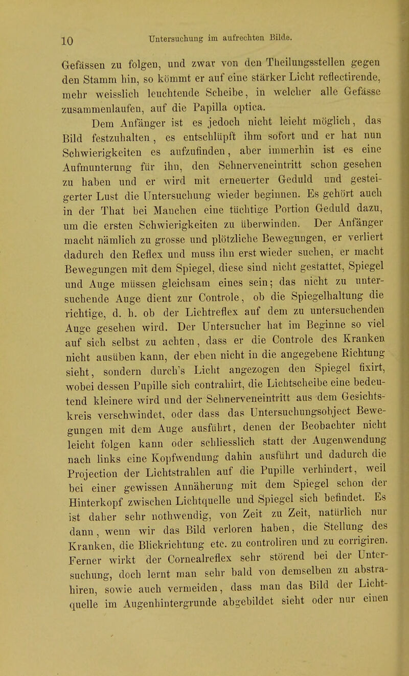 Gefässen zu folgen, und zwar von den Tbeiluugsstellen gegen den Stamm hin, so kömmt er auf eine stärker Liebt reflectirende, mehr weisslicli leuchtende Scheibe, in welcher alle Gefässe zusammenlaufen, auf die Papilla optica. Dem Anfänger ist es jedoch nicht leielit möglich, das Bild festzuhalten , es entschlüpft ihm sofort und er hat nun Schwierigkeiten es aufzufinden, aber immerhin ist es eine Aufmunterung für ihn, den Sehnerveneintritt schon gesehen zu haben und er wird mit erneuerter Geduld und gestei- gerter Lust die Untersuchung wieder beginnen. Es gehört auch in der That bei Manchen eine tüchtige Portion Geduld dazu, um die ersten Schwierigkeiten zu überwinden. Der Anfänger macht nämlich zu grosse und plötzliche Bewegungen, er verliert dadurch den Reflex und muss ihn erst wieder suchen, er macht Bewegungen mit dem Spiegel, diese sind nicht gestattet, Spiegel und Auge müssen gleichsam eines sein; das nicht zu unter- suchende Auge dient zur Controle, ob die Spiegelhaltung die richtige, d. h. ob der Lichtreflex auf dem zu untersuchenden Auge gesehen wird. Der Untersucher hat im Beginne so viel auf sich selbst zu achten, dass er die Controle des Kranken nicht ausüben kann, der eben nicht in die angegebene Eichtung sieht, sondern dnrch's Licht angezogen den Spiegel fixirt, wobei dessen Papille sich contrahirt, die Lichtscheibe eine bedeu- tend kleinere wird und der Sehnerveneintritt aus dem Gesichts- kreis verschwindet, oder dass das Untersuchungsobject Bewe- gungen mit dem Auge ausfahrt, denen der Beobachter nicht leicht folgen kann oder schliesslich statt der Augenwendung nach links eine Kopfwendung dahin ausführt und dadurch die Projection der Lichtstrahlen auf die Pupille verhindert, weil bei einer gewissen Annäherung mit dem Spiegel schon der Hinterkopf zwischen Lichtquelle und Spiegel sich befindet. Es ist daher sehr nothwendig, von Zeit zu Zeit, natürlich nur dann, wenn wir das Bild verloren haben, die Stellung des Kranken, die Blickrichtung etc. zu controliren und zu corrigiren. Ferner wirkt der Cornealreflex sehr störend bei der Unter- suchung, doch lernt man sehr bald von demselben zu abstra- hiren, sowie auch vermeiden, dass man das Bild der Licht- quelle im Augenhintergrunde abgebildet sieht oder nur einen