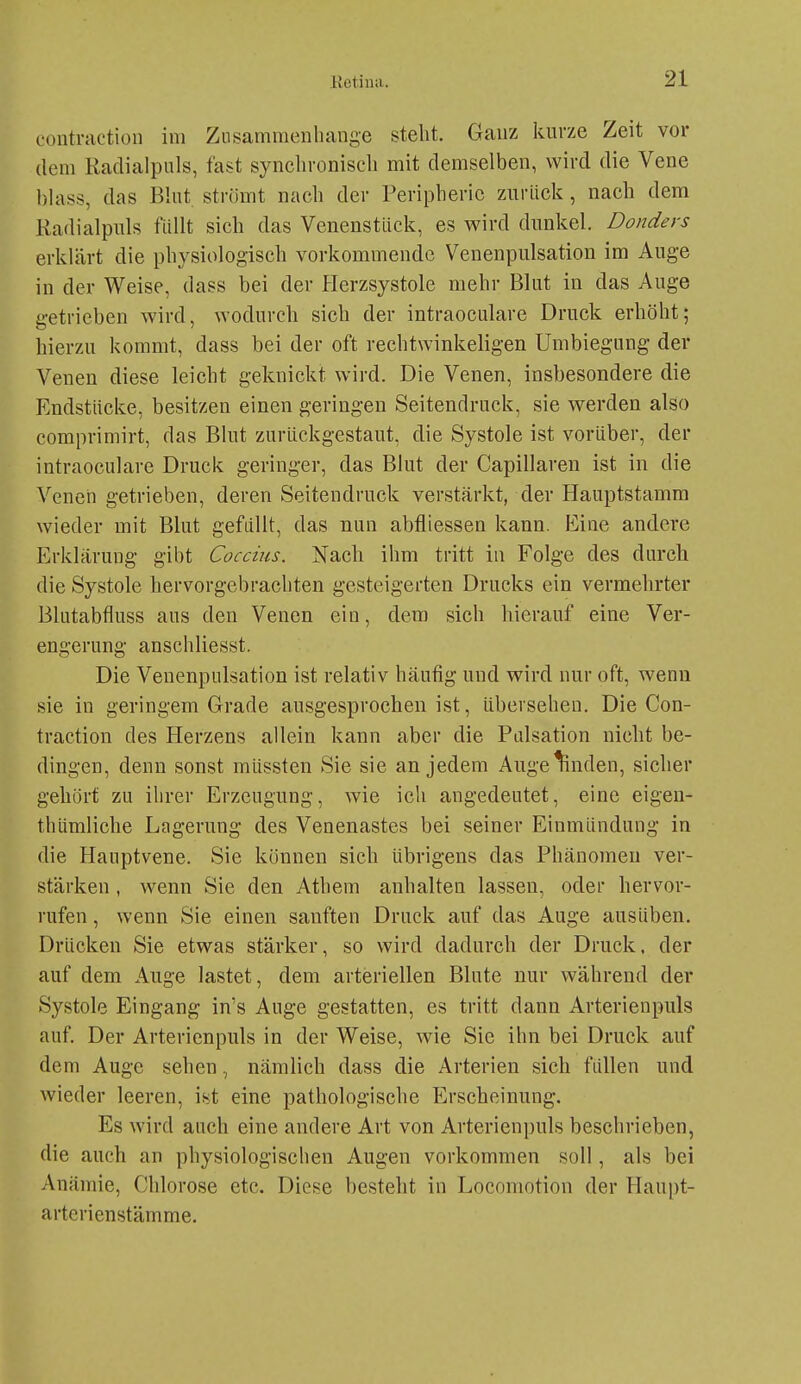 contraction im Zusammenhange steht. Ganz kurze Zeit vor dem Radialpuls, fast synchroniseli mit demselben, wird die Vene hlass, das Blut strömt nach der Peripherie zurück, nach dem Kadialpuls füllt sich das Venenstück, es wird dunkel. Donders erklärt die physiologisch vorkommende Venenpulsation im Auge in der Weise, dass bei der Herzsystole mehr Blut in das Auge getrieben wird, wodurch sich der intraoculare Druck erhöht; hierzu kommt, dass bei der oft rechtwinkeligen Umbiegung der Venen diese leicht geknickt wird. Die Venen, insbesondere die Endstücke, besitzen einen geringen Seitendruck, sie werden also comprimirt, das Blut zurückgestaut, die Systole ist vorüber, der intraoculare Druck geringer, das Blut der Capillaren ist in die Venen getrieben, deren Seitendruck verstärkt, der Hauptstamm wieder mit Blut gefüllt, das nun abfliessen kann, fciine andere Erklärung gibt Coccius. Nach ihm tritt in Folge des durch die Systole hervorgebrachten gesteigerten Drucks ein vermehrter Blutabfluss aus den Venen ein, dem sich hierauf eine Ver- engerung anschliesst. Die Venenpulsation ist relativ häufig und wird nur oft, wenn sie in geringem Grade ausgesprochen ist, überseheu. Die Con- traction des Herzens allein kann aber die Palsation nicht be- dingen, denn sonst müssten Sie sie an jedem Auge linden, sicher gehört zu ihrer Erzeugung, wie ich angedeutet, eine eigen- thümliche Lagerung des Venenastes bei seiner Einmündung in die Hauptvene. Sie können sich übrigens das Phänomen ver- stärken , wenn Sie den Athem anhalten lassen, oder hervor- rufen , wenn Sie einen sanften Druck auf das Auge ausüben. Drücken Sie etwas stärker, so wird dadurch der Druck, der auf dem Auge lastet, dem arteriellen Blute nur während der Systole Eingang in's Auge gestatten, es tritt dann Arterienpuls auf. Der Arterienpuls in der Weise, wie Sie ihn bei Druck auf dem Auge sehen, nämlich dass die Arterien sich füllen und Avieder leeren, ist eine pathologische Erscheinung. Es wird auch eine andere Art von Arterienpuls beschrieben, die auch an physiologischen Augen vorkommen soll, als bei Anämie, Chlorose etc. Diese besteht in Locomotion der Haupt- arterienstämme.