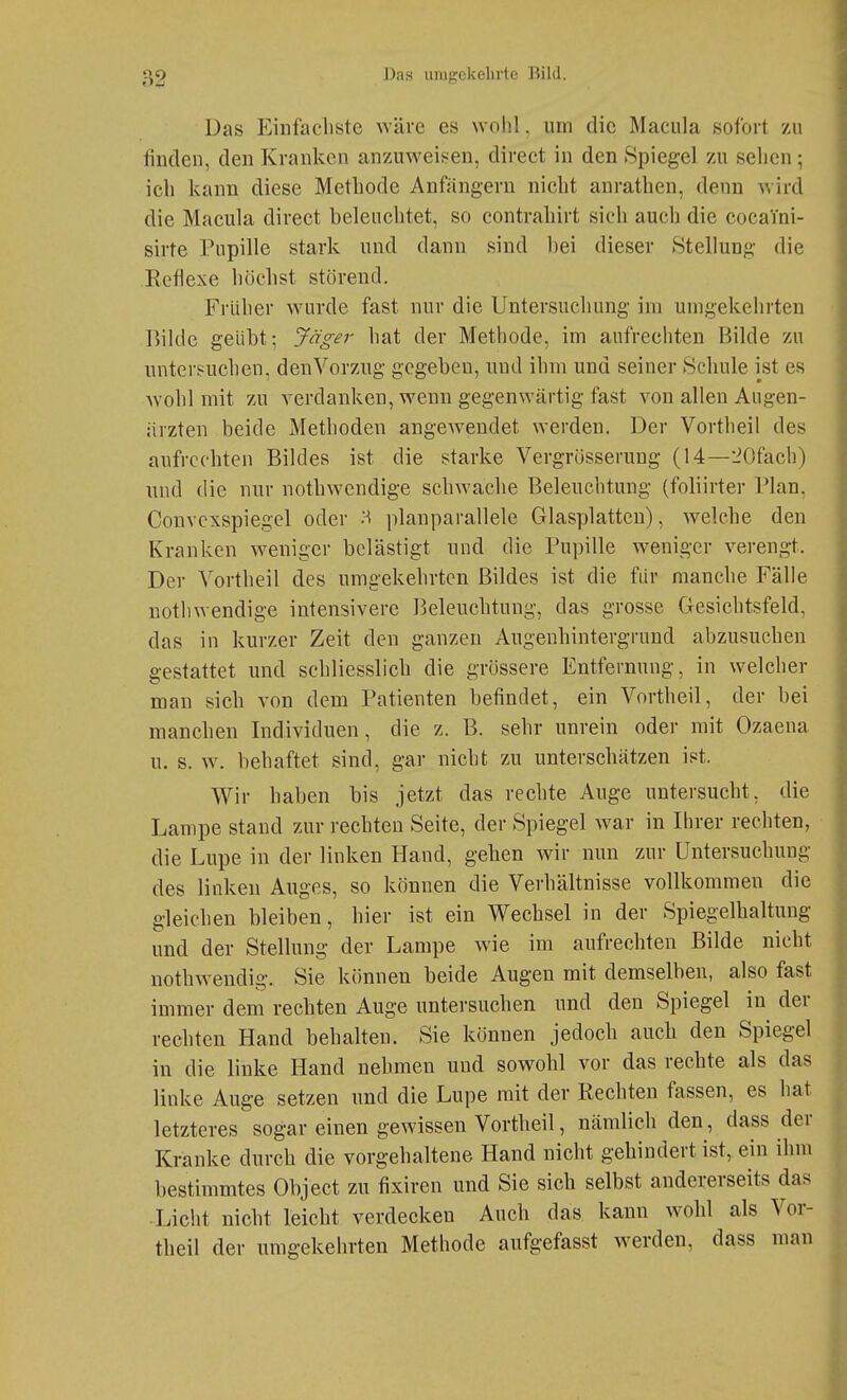 Das Einfachste wäre es wohl, um die Macula sofort zu finden, den Kranken anzuweisen, direct in den Spiegel zu sehen; ich kann diese Methode Anfängern nicht anrathen, denn wird die Macula direct beleuchtet, so contrahirt sich auch die cocaini- sirte Pupille stark und dann sind bei dieser Stellung die Reflexe höchst störend. Früher wurde fast nur die Untersuchung im umgekehrten Bilde geübt; Jäger hat der Methode, im aufrechten Bilde zu untersuchen, den Vorzug gegeben, und ihm und seiner Schule ist es Avohl mit zu verdanken, wenn gegenwärtig fast von allen Augen- ärzten beide Methoden angewendet werden. Der Vortheil des aufrechten Bildes ist die starke Vergrösserung (14—■iOfach) und die nur nothwcndige schwache Beleuchtung (foliirter Blan, Convcxspiegel oder H planparallele Glasplatten), welche den Kranken weniger belästigt und die Pupille weniger verengt. Der Vortheil des umgekehrten Bildes ist die für manche Fälle nothwendige intensivere Beleuchtung, das grosse Gesichtsfeld, das in kurzer Zeit den ganzen Augeuhintergrund abzusuchen gestattet und schliesslich die grössere Entfernung, in welcher man sich von dem Patienten befindet, ein Vortheil, der bei manchen Individuen, die z. B. sehr unrein oder mit Ozaena u. s. \y. behaftet sind, gar nicht zu unterschätzen ist. Wir haben bis jetzt das rechte Auge untersucht, die Lampe stand zur rechten Seite, der Spiegel war in Ihrer rechten, die Lupe in der linken Hand, gehen wir nun zur Untersuchung des linken Auges, so können die Verhältnisse vollkommen die gleichen bleiben, hier ist ein Wechsel in der Spiegelhaltung und der Stellung der Lampe wie im aufrechten Bilde nicht nothwendig. Sie können beide Augen mit demselben, also fast immer dem rechten Auge untersuchen und den Spiegel in der rechten Hand behalten. Sie können jedoch auch den Spiegel in die linke Hand nehmen und sowohl vor das rechte als das linke Auge setzen und die Lupe mit der Rechten fassen, es hat letzteres sogar einen gewissen Vortheil, nämlich den, dass der Kranke durch die vorgehaltene Hand nicht gehindert ist, ein ihm bestimmtes Object zu fixiren und Sie sich selbst andererseits das Licht nicht leicht verdecken Auch das kann wohl als Vor- theil der umgekehrten Methode aufgefasst werden, dass man