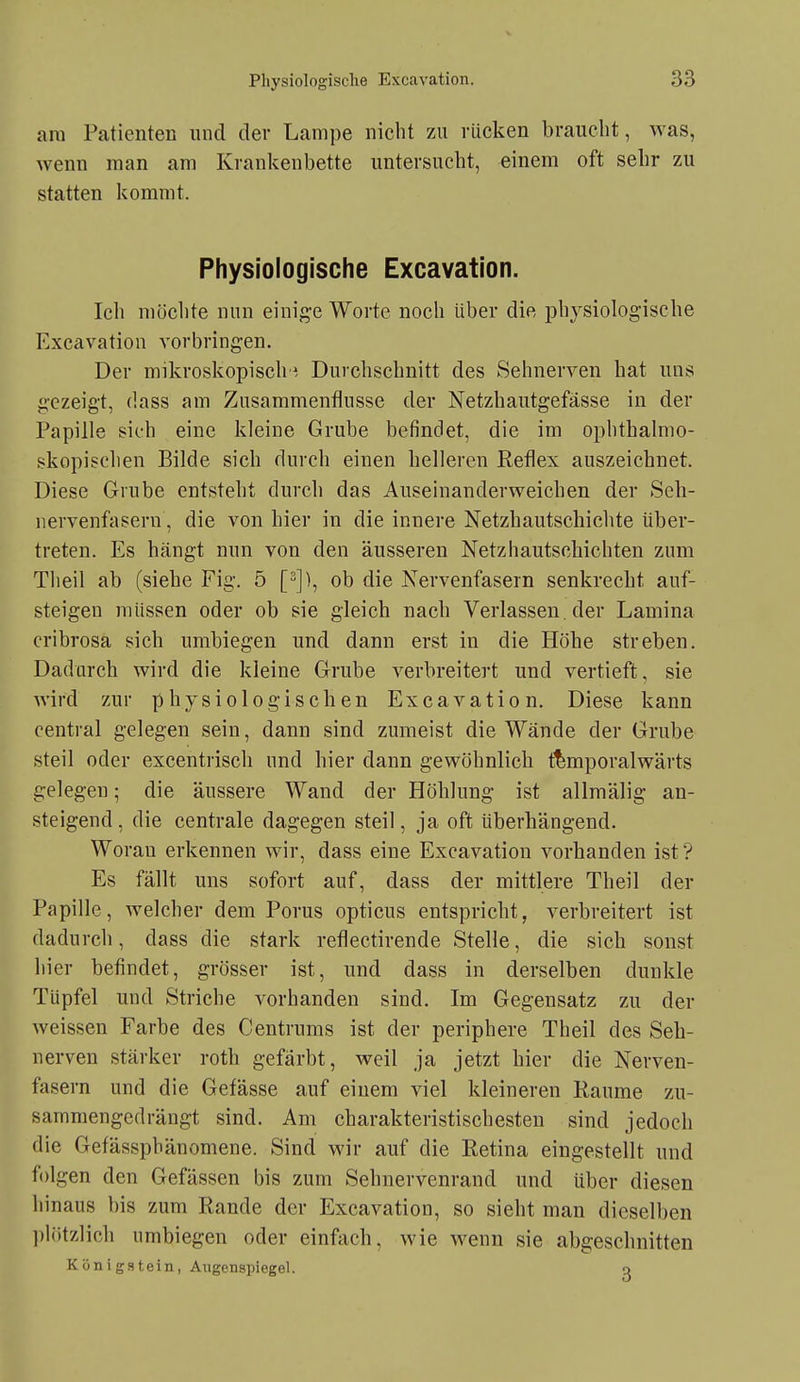 am Patienten nnd der Lampe nicht zu rücken braucht, was, wenn man am Krankenbette untersucht, einem oft sehr zu statten kommt. Physiologische Excavation. Ich möchte nun einig-e Worte noch über die physiologische Excavation vorbringen. Der mikroskopisch ^ Durchschnitt des Sehnerven hat uns gezeigt, dass am Zusammenflusse der Netzhautgefässe in der Papille sieh eine kleine Grube befindet, die im ophthalmo- skopischen Bilde sich durch einen helleren Reflex auszeichnet. Diese Grube entsteht durch das Auseinanderweichen der Seh- iiervenfasern, die von hier in die innere Netzhautschichte über- treten. Es hängt nun von den äusseren Netzhautschichten zum Theil ab (siehe Fig. 5 [-]), ob die Nervenfasern senkrecht auf- steigen müssen oder ob sie gleich nach Verlassen, der Lamina cribrosa sich umbiegen und dann erst in die Höhe streben. Dadurch wird die kleine Grube verbreitert und vertieft, sie wird zur physiologischen Excavation. Diese kann central gelegen sein, dann sind zumeist die Wände der Grube steil oder excentrisch und hier dann gewöhnlich f^mporalwärts gelegen; die äussere Wand der Höhlung ist allmälig an- steigend, die centrale dagegen steil, ja oft überhängend. Woran erkennen wir, dass eine Excavation vorhanden ist'? Es fällt uns sofort auf, dass der mittlere Theil der Papille, welcher dem Poms opticus entspricht, verbreitert ist dadurch, dass die stark reflectirende Stelle, die sich sonst hier befindet, grösser ist, und dass in derselben dunkle Tüpfel und Striche vorhanden sind. Im Gegensatz zu der Aveissen Farbe des Centrums ist der periphere Theil des Seh- nerven stärker roth gefärbt, weil ja jetzt hier die Nerven- fasern und die Gefässe auf einem viel kleineren Räume zu- sammengedrängt sind. Am charakteristischesten sind jedoch die Gefässphänomene. Sind wir auf die Retina eingestellt und folgen den Gefässen bis zum Sehnervenrand und über diesen hinaus bis zum Rande der Excavation, so sieht man dieselben ])lr)tzlich umbiegen oder einfach, wie wenn sie abgeschnitten Kön igstein, Augenspiegel. o