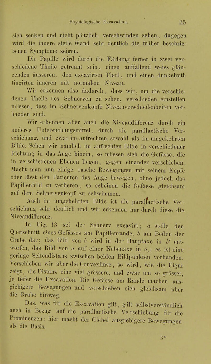 sich senken und nicht plötzlich verschwinden sehen, dagegen wird die innere steile Wand sehr deutlich die früher beschrie- benen Symptome zeigen. Die Papille Avird durch die Färbung ferner in zwei ver- schiedene Theile getrennt sein, einen auffallend weiss glän- zenden äusseren, den excavirten Thcil, und einen diinkelroth tingirten inneren mit normalem Niveau, Wir erkennen also dadurch, dass wir, um die verschie- denen Theile des Sehnerven zu sehen, verschieden einstellen müssen, dass im Sehnervenkopfe Niveauverschiedenheiten vor- handen sind. Wir erkennen aber auch die Niveauditferenz durch ein anderes Untersuchungsmittel, durch die parallactische Ver- schiebung, und zwar im aufrechten sowohl als im umgekehrten Bilde. Sehen wir nämlich im aufrechten Bilde in verschiedener Richtung in das Auge hinein, so müssen sich die Glefässe, die in verschiedenen Ebenen liegen, gegen einander verschieben, flacht man nun einige rasche Bewegungen mit seinem Kopfe oder lässt den Patienten das Auge bewegen, ohne jedoch das Papillenbild zu verlieren, so scheinen die Gefässe gleichsam auf dem Sehnervenkopf zu schwimmen. Auch im umgekehrten Bilde ist die paralfactische Ver- schiebung sehr deutlich und wir erkennen nur durch diese die Niveaudifferenz. In Fig. 13 sei der Sehnerv excavirt; a stelle den Querschnitt eines Gefässes am Papillenrande, b am Boden der Grube dar; das Bild von b wird in der Hauptaxe in b' ent- worfen, das Bild von a auf einer Nebenaxe in a,; es ist eine geringe Seitendistanz zwischen beiden Bildpunkten vorhanden. Verschieben wir aber die Convexlinse, so wird, wie die Figur zeigt, die Distanz eine viel grössere, und zwar um so grösser, je tiefer die Excavation. Die Gefässe am Rande machen aus- giebigere Bewegungen und verschieben sich gleichsam über die Grube hinweg. Das, was für die Excavation gilt, gilt selbstverständlich auch in Bezug auf die parallactische Verschiebung für die Prominenzen; hier macht der Giebel ausgiebigere Bewegungen als die Basis. 3*