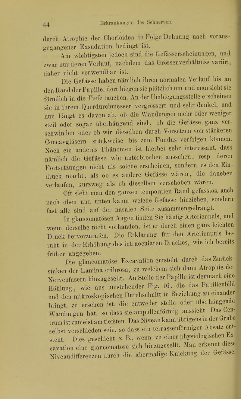 durch Atrophie der Chorioidea in Folge Dehnung nach voraus- gegangener Exsudation bedingt ist. Am wichtigsten jedoch sind die Gefässerscheinun^en, und zwar nur deren Verlauf, nachdem das Grüssenverhältniss variirt, daher nicht verwendbar ist. Die Gefässe haben nämlich ihren normalen Verlauf bis an den Rand der Papille, dort biegen sie plötzlich um und man sieht sie förmlich in die Tiefe tauchen. An der Umbiegungsstelle erscheinen sie in ihrem Querdurchmesser vergrössert und sehr dunkel, und nun hängt es davon ab, ob die Wandungen mehr oder weniger steil oder sogar überhängend sind, ob die Gefässe ganz ver- schwinden oder ob wir dieselben durch Vorsetzen von stärkeren Concavgläsern stückweise bis zum Fundus verfolgen können. Noch ein anderes Phänomen ist hierbei sehr interessant, dass nämlich die Gefässe wie unterbrochen aussehen, resp. deren Fortsetzungen nicht als solche erscheinen, sondern es den Ein- druck macht, als ob es andere Gefässe wären, die daneben verlaufen, kurzweg als ob dieselben verschoben wären. Oft sieht man den ganzen temporalen Rand gefässlos, auch nach oben und unten kaum welche Gefässe hinziehen, sondern fast alle sind auf der nasalen Seite zusammengedrängt. In glaucomatösen Augen finden Sie häufig Arterien puls, und wenn derselbe nicht vorhanden, i^t er durch einen ganz leichten Druck hervorzurufen. Die Erklärung für den Arterienpuls be- ruht in der Erhöhung des intraocularen Druckes, wie ich bereits früher angegeben. Die glaucomatöse Excavation entsteht durch das Zurück- sinken der Lamina cribrosa, zu welchem sich dann Atrophie der Nervenfasern hinzugesellt. An Stelle der Papille ist demnach eme Höhlung, wie aus umstehender Fig. 16, die das PapiUenbdd und den mikroskopischen Durchschnitt in Beziehung zu einander bringt, zu ersehen ist, die entweder steile oder überhängende Wandmigen hat, so dass sie ampullenförmig aussieht. Das Cen- trum ist zumeist am tiefsten Das Niveau kann übrigens in der Grube selbst verschieden sein, so dass ein terrassenförmiger Absatz ent- steht. Dies geschieht z. B., wenn zu einer physiologischen Ex- cavation eine glaucomatöse sich hinzugcsellt. Man erkennt diese Niveaudifferenzen durch die abermalige Knickung der Gefässe.