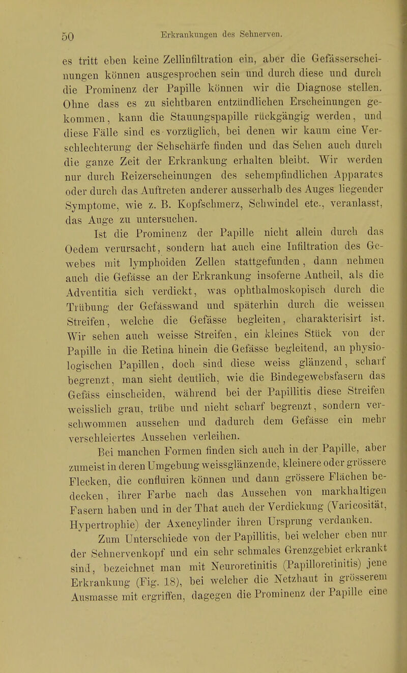 es tritt eben keine Zellinfiltration ein, aber die Gefässerschei- nungen können ausgesprochen sein und durch diese und durch die Prominenz der Papille können wir die Diagnose stellen. Ohne dass es zu sichtbaren entzündlichen Erscheinungen ge- kommen, kann die Stauungspapille rückgängig werden, und diese Fälle sind es vorzüglich, bei denen wir kaum eine Ver- schlechterung der Sehschärfe finden und das Sehen auch durch die ganze Zeit der Erkrankung erhalten bleibt. Wir werden nur durch Reizerscheinungen des sehempfindlicheu Apparates oder durch das Auftreten anderer ausserhalb des Auges liegender Symptome, wie z. B. Kopfschmerz, Schwindel etc., veranlasst, das Auge zu untersuchen. Ist die Prominenz der Papille nicht allein durch das Oedem verursacht, sondern hat auch eine Infiltration des Ge- webes mit lymphoiden Zellen stattgefunden, dann nehmen auch die Gefässe an der Erkrankung insoferne Antheil, als die Adventitia sich verdickt, w^as ophthalmoskopisch durch die Trübung der Gefässwand und späterhin durch die weissen Streifen, welche die Gefässe begleiten, charakterisirt ist. Wir sehen auch weisse Streifen, ein kleines Stück von der Papille in die Retina hinein die Gefässe begleitend, an physio- logischen Papillen, doch sind diese weiss glänzend, scharf begrenzt, man sieht deutlich, wie die Bindegewebsfasern das Gefäss einscheiden, während bei der Papillitis diese Streifen weisslich grau, trübe und nicht scharf begrenzt, sondern ver- schwommen aussehen und dadurch dem Gefässe ein mehr verschleiertes Aussehen verleihen. Bei manchen Formen finden sich auch in der Papille, aber zumeist in deren Umgebung weissglänzende, kleinere oder grössere Flecken, die confluiren können und dann grössere Flächen be- decken, ihrer Farbe nach das Aussehen von markhaltigen Fasern haben und in der That auch der Verdickung (Varicosität. Hypertrophie) der Axencylinder ihren Ursprung verdanken. Zum Unterschiede von der Papillitis, bei welcher eben nur der Sehnervenkopf und ein sehr schmales Grenzgebiet erkrankt sind, bezeichnet man mit Neuroretinitis (Papilloretinitis) jene Erkrankung (Fig. 18), bei welcher die Netzhaut in grösserem Ausmasse mit ergriffen, dagegen die Prominenz der Papille eme