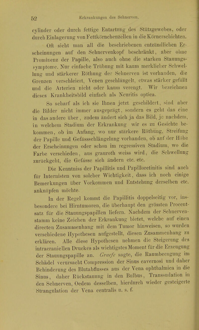 cylinder oder durcli fettige Entartiiüg des Stützgewebes, oder durch Einlagerung vonFettkörnclienzellen in dieKürnerscliichten. Oft siebt man all die beschriebenen entzündlichen Er- scheinungen auf den Sehnervenkopf beschränkt, aber ohne Prominenz der Papille, also auch ohne die starken Stauungs- fymptomc.. Nur einfache Trübung mit kaum merklieber Schwel- lung und stärkerer Röthung der Sehnerven ist vorhanden, die Grenzen verschleiert, Venen geschlängelt, etwas stärker gefallt und die Arterien nicht oder kaum verengt. Wir bezeichnen dieses Krankheitsbild einfach als Neuritis optica. So scharf als ich sie Ihnen jetzt geschildert, sind aber die Bilder nicht immer ausgeprägt, sondern es geht das eine in das andere über , zudem ändert sich ja das Bild, je nachdem, in welchem Stadium der Erkrankung wir es zu Gesichte be- kommen, ob im Anfang, wo nur stärkere Röthung, Streifung der Papille und Gefässschlängelung vorhanden, ob auf der Hübe der Erscheinungen oder schon im regressiven Stadium, wo die Farbe verschieden, aus grauroth weiss wird, die Schwellung zurückgeht, die Gefässe sich ändern etc. etc. Die Kenntnis» der Papillitis und Papilloretinitis sind auch für Internisten von solcher Wichtigkeit, dass ich noch einige Bemerkungen über Vorkommen und Entstehung derselben etc. anknüpfen möchte. In der Regel kommt die Papillitis doppelseitig vor, ins- besondere bei Hirntumoren, die überhaupt den grössten Procent- satz für die Stauungspapillen liefern. Nachdem der Sehnerven- stamm keine Zeichen der Erkrankung bietet, welche auf einen directen Zusammenhang mit dem Tumor hinweisen, so wurden verschiedene Hypothesen aufgestellt, diesen Zusammenhang zu erklären. Alle diese Hypothesen nehmen die Steigerung des intracraniellen Druckes als wichtigstes Moment für die Erzeugung der Stauungspapille an. Graefe sagte, die Raumbeengung im Schädel verursacht Compression der Sinus cavernosi und daher Behinderung des Blutabtiusses aus der Vena ophthalmica in die Sinus, daher Rückstauung in den Bulbus, Transsudation in den Sehnerven, Uedem desselben, hierdurch wieder gesteigerte Strangulation der Vena centralis u. s. f.