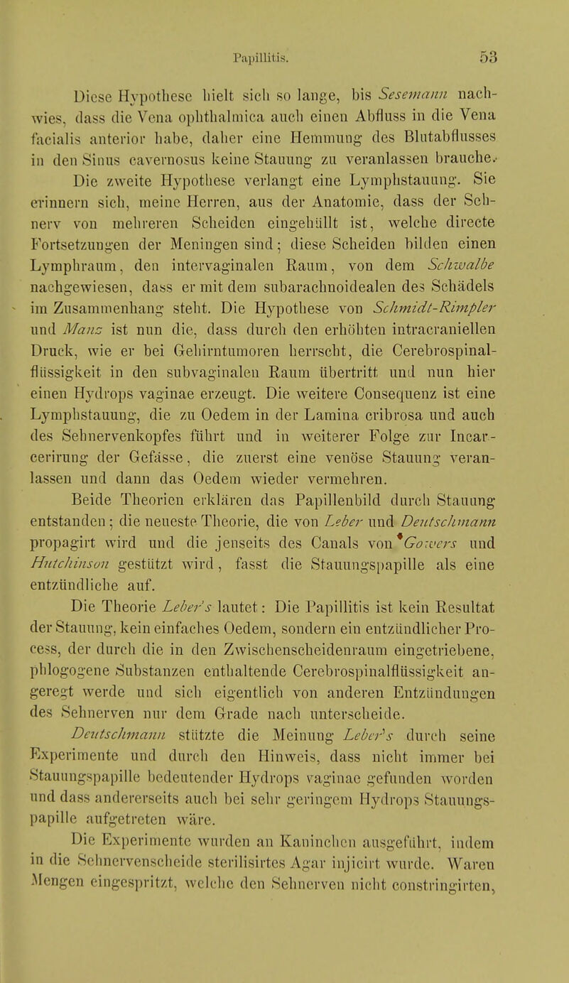 Diese Hypothese hielt sich so lange, bis Sesemann nach- wies, (lass die Vena ophthalmica auch einen Abfiuss in die Vena facialis anterior habe, daher eine Ilemmung- des Blntabflusses in den Sinus cavernosus keine Stauung- zu veranlassen brauche.- Die zweite Hypothese verlangt eine Lymphstauung. Sie erinnern sich, meine Herren, aus der Anatomie, dass der Seh- nerv von mehreren Scheiden eingehüllt ist, welche directe Fortsetzungen der Meningen sind; diese Scheiden bilden einen Lymphraum, den intervaginalen Raum, von dem Schwalbe nachgewiesen, dass er mit dem subarachnoidealen des Schädels im Zusammenhang steht. Die Hypothese von Schmidt-Rimpler und Majtc ist nun die, dass durch den erhöhten intracraniellen Druck, wie er bei Gehirntumoren herrscht, die Cerebrospinal- fliissigkeit in den subvaginalen Raum übertritt und nun hier einen Hydrops vaginae erzeugt. Die weitere Consequenz ist eine Lymphstauung, die zu Oedem in der Lamina cribrosa und auch des Sehnervenkopfes führt und in Aveiterer Folge zur Incar- cerirung der Gefässe, die zuerst eine venöse Stauung veran- lassen und dann das Oedem wieder vermehren. Beide Theorien erklären das Papillenbild durch Stauung entstanden; die neueste Theorie, die von Leber und DeittscJimann propagirt wird und die jenseits des Canals NOX\^*Go:vcrs und Hjitchinson gestützt wird, fasst die Stauungs[)apille als eine entzündliche auf. Die Theorie Leber's lautet: Die Papillitis ist kein Resultat der Stauung, kein einfaches Oedem, sondern ein entzündlicher Pro- cess, der durch die in den Zwiscbenscheidenraum eingetriebene, phlogogene Substanzen enthaltende Cerebrospinalflüssigkeit an- geregt werde und sich eigentlich von anderen Entzündungen des Sehnerven nur dem Grade nach unterscheide. Deutschmann stützte die Meinung Leber'^s durch seine Experimente und durch den Hinweis, dass nicht immer bei Stauungspapille bedeutender Hydrops vaginae gefunden worden und dass andererseits auch bei sehr geringem Hydrops Stauungs- papille aufgetreten wäre. Die Experimente wurden an Kaninchen ausgeführt, indem in die Schnervensclieide sterilisirtes Agar injicirt wurde. Waren Mengen eingespritzt, welche den Sehnerven nicht constringirten,