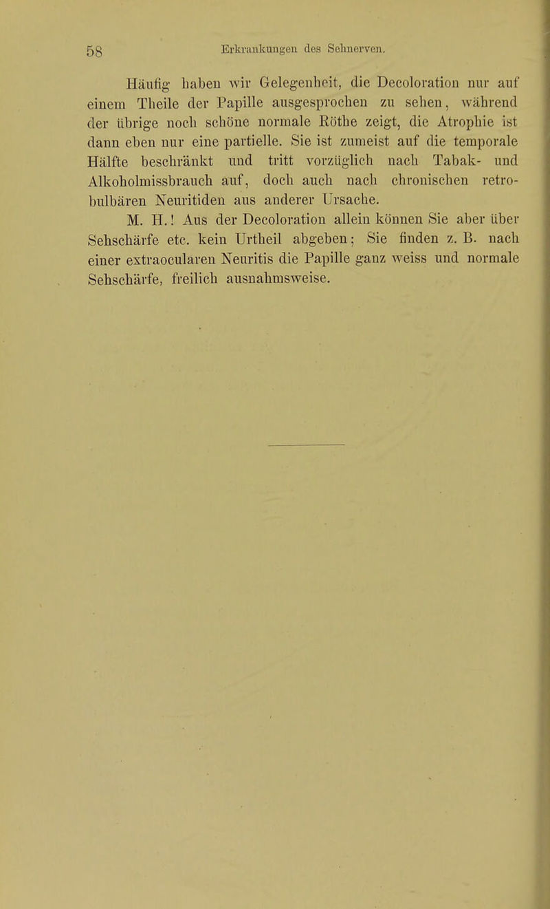 Häufig- haben wir Gelegenhoit, die Decoloration nur auf einem Tlieile der Papille ausgesprochen 7a\ sehen, während der übrige noch schöne normale Rothe zeigt, die Atrophie ist dann eben nur eine partielle. Sie ist zumeist auf die temporale Hälfte beschränkt und tritt vorzüglich nach Tabak- und Alkoholmissbrauch auf, doch auch nach chronischen retro- bulbären Neuritiden aus anderer Ursache. M. H.! Aus der Decoloration allein können Sie aber über Sehschärfe etc. kein Urtheil abgeben; Sie finden z. B. nach einer extraocularen Neuritis die Papille ganz weiss und normale Sehschärfe, freilich ausnahmsweise.