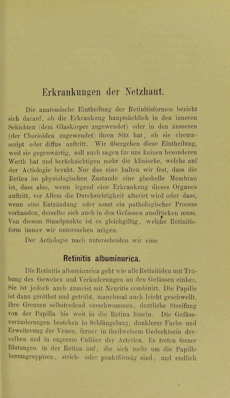 ErkraukiiDgeii der Netzhaut. Die anatomische Eintheilung- der Retinitisformen bezieht sich darauf, ob die Erkrankung- hauptsächlich in den inneren Schichten (dem Glaskörper zugewendet) oder in den äusseren (der Chorioidea zugewendet) ihren Sitz hat, ob sie circum- script oder diffus auftritt. Wir übergehen diese Eintheilung, weil sie gegenwärtig, soll auch sagen für uns keinen besonderen Werth hat und berücksichtigen mehr die klinische, welche auf der Aetiologie beruht. Nur das eine halten wir fest, dass die Retina im physiologischen Zustande eine glashelle Membran ist, dass also, wenn irgend eine Erkrankung dieses Orgaues auftritt, vor Allem die Durchsichtigkeit alterirt wird oder dass, wenn eine Entzündung oder sonst ein pathologischer Process vorhanden, derselbe sich auch in den Gelassen ausdrücken rauss. Von diesem Standpunkte ist es gleichgiltig, welche Retinitis- form immer wir untersuchen mögen. Der Aetiologie nach unterscheiden wir eine Retinitis albuminurica. Die Retinitis albuminurica geht wie alle Retinitiden mit Trü- bung des Gewebes und Veränderungen an den Gefässen einher. Sie ist jedoch auch zumeist mit Neuritis combinirt. Die Papille ist dann geröthet und getrübt, manchmal auch leicht geschwellt, ihre Grenzen selbstredend verschwommen, deutliche Streifung von der Papilla bis weit in die Retina hinein. Die Gefäss- veränderungen bestehen in Schlängelung, dunklerer Farbe und Erweiterung der Venen, ferner in thcilwcisem Gedecktsein der- selben und in engerem Caliber der Arterien. Es treten ferner Blutungen in der Retina auf, die sich mehr um die Papille herumgruppiren, strich- oder punktförmig sind, und endlich