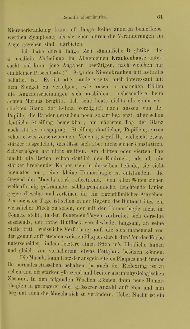 Nicrcnei-krankung kann oft lange keine anderen bemerkens- vvertlien Symptome, als sie eben durch die Veränderungen im Auge gegeben sind, darbieten. Icli Labe durcli lange Zeit sämnitlicbe Brightiker der 4. medicin, Abtlieilung im Allgemeinen Krankenhaiise unter- sucht und kann jene Angaben bestätigen, nach welchen nur ein kleiner Procentsatz (7—S^/o^ der Nierenkranken mit Retinitis behaftet ist. Es ist aber amlererseits auch interessant mit dem Spiegel zu verfolgen, wie rasch in manchen Fällen die Augenerscheinungen sich ausbilden, insbesondere beim acuten Morbus Briglitii. Ich sehe heute nichts als einen ver- stärkten Glanz der Retina vorzüglich nach aussen von der Papille, die Ränder derselben noch scharf begrenzt, aber schon deutliche Streifang bemerkbar; am nächsten Tag der Glanz noch stärker ausgeprägt, Streifung deutlicher, Papillengrenzen schon etwas verschwommen, Venen gut gefüllt, vielleicbt etwas stärker ausgedehnt, das lässt sich aber nicht sicher constatiren, Sehvermögen hat nicht gelitten. Am dritten oder vierten Tag macht die Retina schon deutlich den Eindruck, als ob ein stärker brechender Körper sich in derselben befinde, sie sieht ödematös aus, eine kleine Hämorrhagie ist entstanden, die Gegend der Macula stark reflectirend. Von allen Seiten ziehen wellenförmig gekrümmte, schlangenähnliche, leuchtende Linien gegen dieselbe und verleihen ihr ein eigenthümliches Aussehen. Am nächsten Tage ist schon in der Gegend des Blutaustrittes ein weisslicher Fleck zu sehen, der mit der Hämorrhagie nicht im Connex steht; Inden folgenden Tagen verbreitet sich derselbe zusehends, der rothe Blutfleck verschwindet langsam, an seine Stelle tritt weissliche Verfärbung auf, die sich manchmal von den genuin auftretenden weissen Plaques durch den Ton der Farbe unterscheidet, indem letztere einen Stich in's Bläuliche haben und gleich von vorneherein etwas Fettglanz besitzen können. Die Macula kann trotz der ausgebreiteten Plaques noch immer iin- normales Aussehen behalten, ja auch der Reflexring ist zu sehen und oft stärker glänzend und breiter als im physiologischen Zustand. In den folgenden Wochen können dann neue Hämor- rhagien in geringerer oder grösserer Anzahl auftreten und nun beginnt auch die Macula sich zu verändern, üeber Nacht ist ein