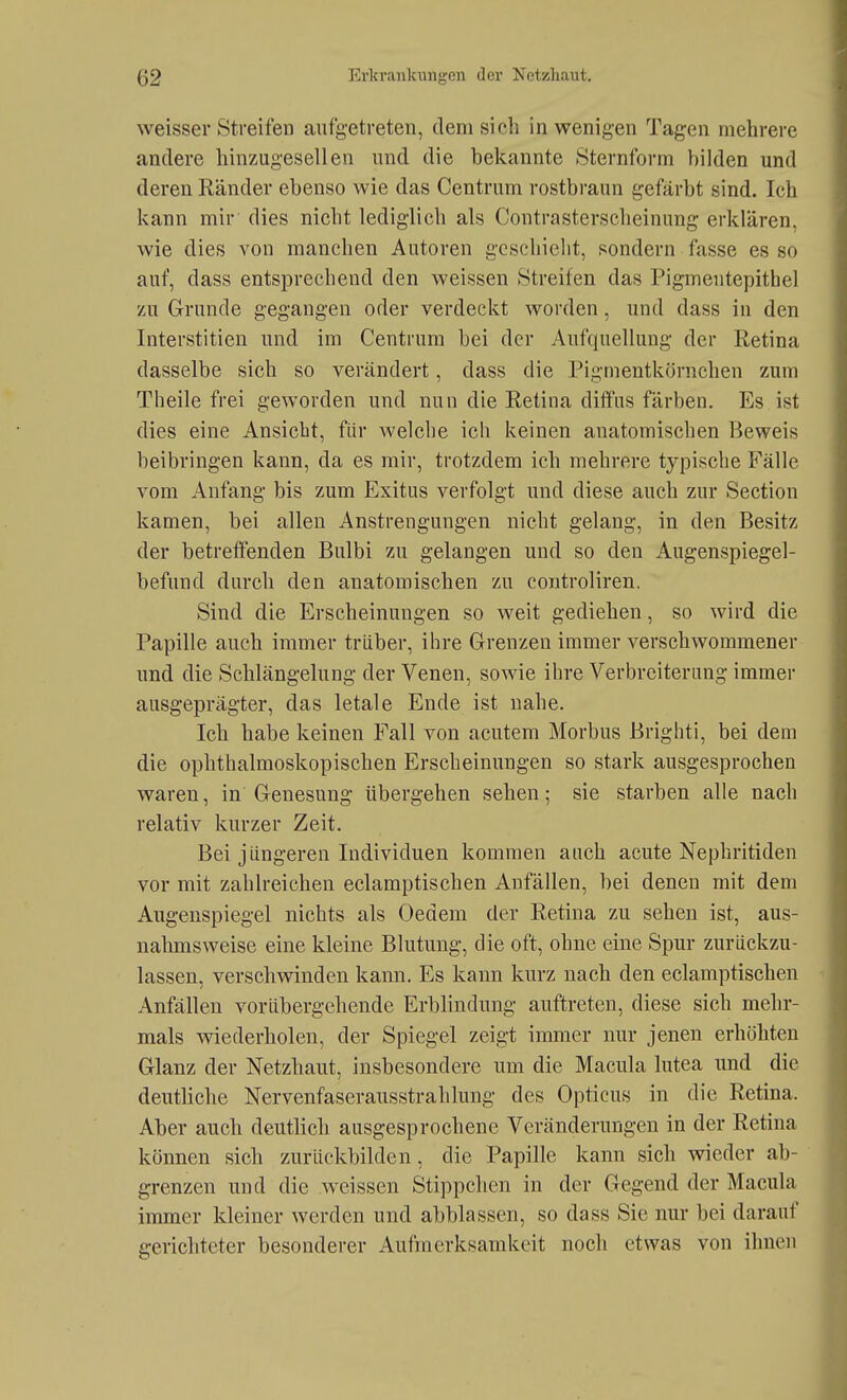 weisser Streifen aufgetreten, dem sieh in wenigen Tagen mehrere andere hinzugesellen und die bekannte Sternform bilden und deren Ränder ebenso wie das Centrum rostbraun gefärbt sind. Ich kann mir dies nicht lediglich als Contrasterscheinung erklären, wie dies von manchen Autoren geschieht, sondern fasse es so auf, dass entsprechend den weissen Streifen das Pigmentepithel zu Grunde gegangen oder verdeckt worden, und dass in den Interstitien und im Centrum bei der Aufquellung der Retina dasselbe sich so verändert, dass die Pigmentkörnchen zum Theile frei geworden und nun die Retina diffus färben. Es ist dies eine Ansicht, für welche ich keinen anatomischen ßeweis beibringen kann, da es mir, trotzdem ich mehrere typische FäWc vom Anfang bis zum Exitus verfolgt und diese auch zur Section kamen, bei allen Anstrengungen nicht gelang, in den Besitz der betreffenden Bulbi zu gelangen und so den Augenspiegel- befund durch den anatomischen zu controliren. Sind die Erscheinungen so weit gediehen, so wird die Papille auch immer trüber, ihre Grenzen immer verschwommener und die Schlängelung der Venen, sowie ihre Verbreiterung immer ausgeprägter, das letale Ende ist nahe. Ich habe keinen Fall von acutem Morbus Brighti, bei dem die ophthalmoskopischen Erscheinungen so stark ausgesprochen waren, in Genesung übergehen sehen; sie starben alle nach relativ kurzer Zeit. Bei jüngeren Individuen kommen auch acute Nephritiden vor mit zahlreichen eclamptischen Anfällen, bei denen mit dem Augenspiegel nichts als Oedem der Retina zu sehen ist, aus- nahmsweise eine kleine Blutung, die oft, ohne eine Spur zurückzu- lassen, verschwinden kann. Es kann kurz nach den eclamptischen Anfällen vorübergehende Erblindung auftreten, diese sich mehr- mals wiederholen, der Spiegel zeigt immer nur jenen erhöhten Glanz der Netzhaut, insbesondere um die Macula lutea und die deutliche Nervenfaserausstrahlung des Opticus in die Retina. Aber auch deutlich ausgesprochene Veränderungen in der Retina können sich zurückbilden, die Papille kann sich wieder ab- grenzen und die .weissen Stippchen in der Gegend der Macula inuner kleiner werden und abblassen, so dass Sie nur bei darauf gerichteter besonderer Aufmerksamkeit noch etwas von ihnen