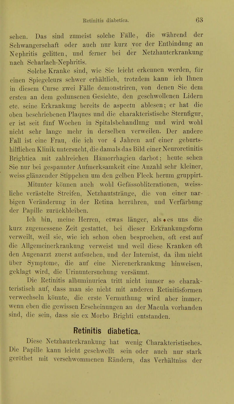 seilen. Das sind zumeist solche Fälle, die während der Schwangerschaft oder auch mir kurz vor der Entbindung- an Nephritis gelitten, und ferner bei der Netzhauterkrankung nach Scharlach-Nephritis. Solche Kranke sind, wie Sie leicht erkennen werden, für einen Spiegelcurs schwer erhältlich, trotzdem kann ich Ihnen in diesem Curse zwei Fälle demonstriren, von denen Sie dem ersten an dem gedunsenen Gesichte, den geschwollenen Lidern etc. seine Erkrankung bereits de aspectu ablesen; er hat die oben beschriebenen Plaques und die charakteristische Sternfigur, er ist seit fünf Wochen in Spitalsbehandlung und wird wohl nicht sehr lange mehr in derselben verweilen. Der andere Fall ist eine Frau, die ich vor 4 Jahren auf einer geburts- hilflichen Klinik untersucht, die damals das Bild einer Neuroretinitis Brightica mit zahlreichen Hämorrhagien darbot; heute sehen Sie nur bei gespannter Aufmerksamkeit eine Anzahl sehr kleiner, weiss glänzender Stippchen um den gelben Fleck herum gruppirt. Mitunter können auch wohl Gefässobliterationen, weiss- liche verästelte Streifen, Netzhautstränge, die von einer nar- bigen Veränderung in der Eetina herrühren, und Verfärbung der Papille zurückbleiben. Ich bin, meine Herren, etwas länger, als # es uns die kurz zugemessene Zeit gestattet, bei dieser Erkrankungsform verweilt, weil sie, wie ich schon oben besprochen, oft erst auf die Allgemeinerkrankung verweist und weil diese Kranken oft den Augenarzt zuerst aufsuchen, und der Internist, da ihm nicht über Symptome, die auf eine Nierenerkrankung hinweisen, geklagt wird, die Urinuntersuchung versäumt. Die Retinitis albuminurica tritt nicht immer so charak- teristisch auf, dass man sie nicht mit anderen Retinitisformen verwechseln könnte, die erste Vermuthung wird aber immer, wenn eben die gewissen Erscheinungen an der Macula vorhanden sind, die sein, dass sie ex Morbo Brighti entstanden, Retinitis diabetica. Diese Netzhauterkrankung hat wenig Charakteristisches. Die Papille kann leicht geschwellt sein oder auch nur stark geröthet mit verschwommenen Rändern, das Verhältniss der