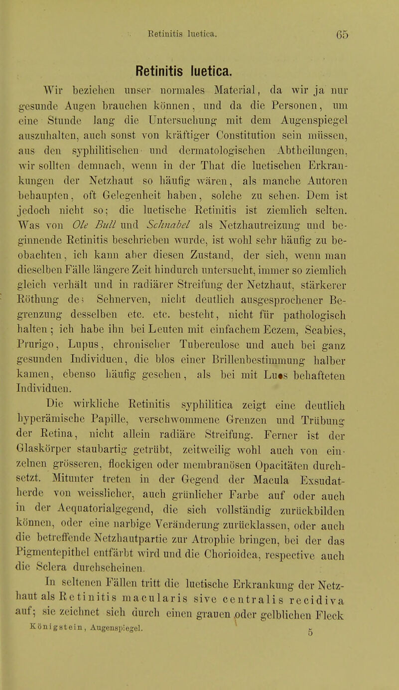 Retinitis luetica. Wir beziehen iinsei' normales Material, da wir ja nur gesunde Augen brauchen können, und da die Personen, um eine Stunde lang die Untersuchung mit dem Augenspiegel auszuhalten, auch sonst von kräftiger Constitution sein müssen, aus den syphilitischen und dermatologischen Abtheilungen, wir sollten demnach, wenn in der That die luetischen Erkran- kungen der Netzhaut so häufig wären, als manche Autoren behaupten, oft Gelegenheit haben, solche zu sehen. Dem ist jedoch nicht so; die luetische Eetinitis ist ziemlich selten. Was von Ole Bull und Schnabel als Netzhautreizung und be- ginnende Retinitis beschrieben wurde, ist wohl sehr häufig zu be- obachten , ich kann aber diesen Zustand, der sich, w^enn man dieselben Fälle längere Zeit hindurch untersucht, immer so ziemlich gleich verhält und in i-adiärer Streifung der Netzhaut, stärkerer Eöthung de^ Sehnerven, nicht deutlich ausgesprochener Be- grenzung desselben etc. etc. besteht, nicht für pathologisch halten ; ich habe ihn bei Leuten mit einfachem Eczem, Scabies, Prurigo, Lupus, chronischer Tuberculose und auch bei ganz gesunden Individuen, die blos einer Brillenbestimmung halber kamen, ebenso häufig gesehen, als bei mit Lu«s behafteten Individuen. Die wirkliche Retinitis syphilitica zeigt eine deutlich hyperämische Papille, verschw^ommene Grenzen und Trübung der Retina, nicht allein radiäre Streifung. Ferner ist der Glaskörper staubartig getrübt, zeitweilig wohl auch von ein- zelnen grösseren, flockigen oder membranösen Opacitäten durch- setzt. Mitunter treten in der Gegend der Macula Exsudat- herde von weisslicher, auch grünlicher Farbe auf oder auch in der Aequatorialgegend, die sich vollständig zurückbilden können, oder eine narbige Veränderung zurücklassen, oder auch die betreffende Netzhautpartie zur Atrophie bringen, bei der das Pigmentepithel entfärbt wird und die Chorioidea, respective auch die Sclera durchscheinen. In seltenen Fällen tritt die luetische Erkrankung der Netz- haut als Retinitis macularis sivc centralis recidiva auf 5 sie zeichnet sich durch einen grauen ,oder gelblichen Fleck König 8t ein, Augenspiegel. ^ k