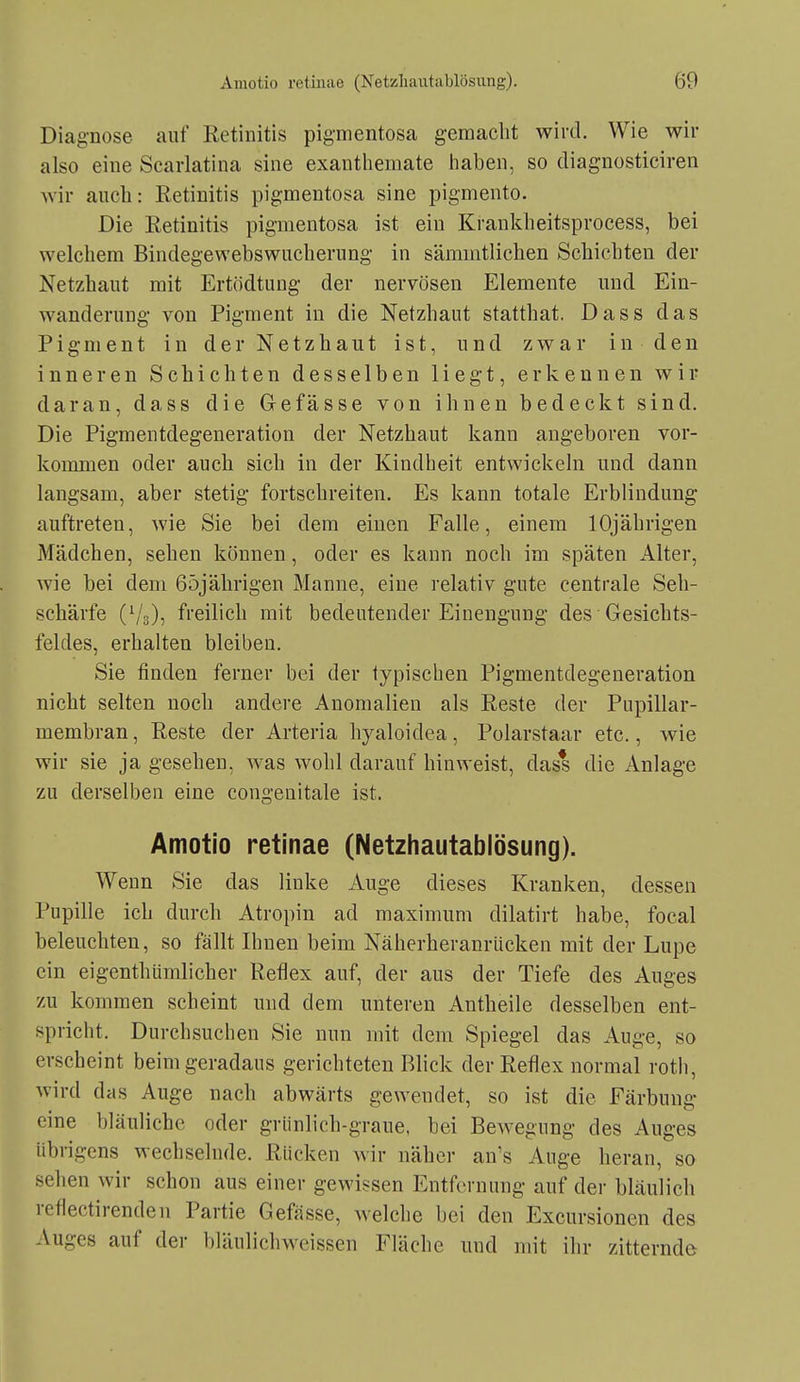 Diagnose auf Retinitis pigmentosa gemacht wird. Wie wir also eine Scarlatina sine exantliemate haben, so cliagnosticiren Avir anch: Retinitis pigmentosa sine pigmento. Die Retinitis pigmentosa ist ein Krankheitsprocess, bei welchem Bindegewebswuchernng in sämmtlichen Schichten der Netzhaut mit Ertödtung der nervösen Elemente und Ein- wanderung von Pigment in die Netzhaut statthat. Dass das Pigment in der Netzhaut ist, und zwar in den inneren Schichten desselben liegt, erkennen wir daran, dass die Grefasse von ihnen bedeckt sind. Die Pigmentdegeneration der Netzhaut kann augeboren vor- kommen oder auch sich in der Kindheit entwickeln und dann langsam, aber stetig fortschreiten. Es kann totale Erblindung auftreten, wie Sie bei dem einen Falle, einem 10jährigen Mädchen, sehen können, oder es kann noch im späten Alter, wie bei dem Böjährigen Manne, eine relativ gute centrale Seh- schärfe (^'g), freilich mit bedeutender Einengung des Gesichts- feldes, erhalten bleiben. Sie finden ferner bei der typischen Pigmentdegeneration nicht selten noch andere Anomalien als Reste der Pupillar- membran , Reste der Arteria hyaloidea, Polarstaar etc., wie wir sie ja gesehen, was wohl darauf hinweist, dass die Anlage zu derselben eine congenitale ist, Amotio retinae (Netzhautablösung). Wenn Sie das linke Auge dieses Kranken, dessen Pupille ich durch Atropin ad maximum dilatirt habe, focal beleuchten, so fällt Ihnen beim Näherheranrücken mit der Lupe ein eigenthümlicher Reflex auf, der aus der Tiefe des Auges zu kommen scheint und dem unteren Antheile desselben ent- spricht. Durchsuchen Sie nun mit dem Spiegel das Auge, so erscheint beimgeradaus gerichteten Blick der Reflex normal rotli, Avird das Auge nach abwärts gewendet, so ist die Färbung eine bläuliche oder grünlich-graue, bei Bewegung des Auges übrigens wechselnde. Rücken wir näher an's Auge heran, so sehen wir schon aus einer gewissen Entfernung auf der bläulich reflectirenden Partie Gefasse, welche bei den Excursionen des Auges auf der bläulichweissen Fläche und mit ihr zitternde