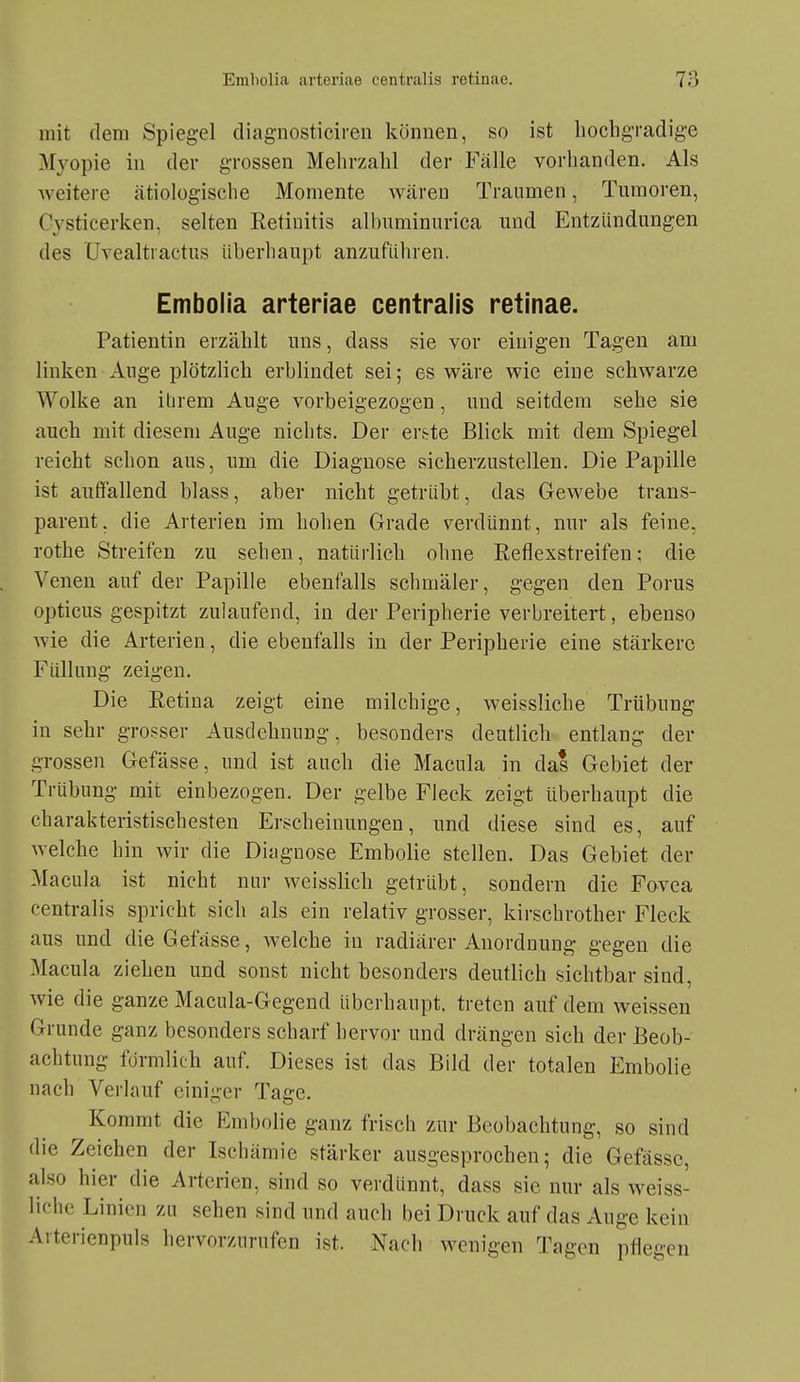 mit dem Spiegel diagnosticiren könuen, so ist hochgradige Myopie in der grossen Mehrzahl der Fälle vorhanden. Als weitere ätiologische Momente wären Traumen, Tumoren, Cysticerken, selten Retinitis albuminurica und Entzündungen des ÜYealtiactus iiberliaupt anzuführen. Embolia arteriae centralis retinae. Patientin erzählt uns, dass sie vor einigen Tagen am linken Auge plötzlich erblindet sei; es wäre wie eine schwarze Wolke an itirem Auge vorbeigezogen, und seitdem sehe sie auch mit diesem Auge nichts. Der er&te Blick mit dem Spiegel reicht schon aus, um die Diagnose sicherzustellen. Die Papille ist auffallend blass, aber nicht getrübt, das Gewebe trans- parent, die Arterien im hohen Grade verdünnt, nur als feine, rothe Streifen zu sehen, natürlich ohne Reflexstreifen; die Venen auf der Papille ebenfalls schmäler, gegen den Porus opticus gespitzt zulaufend, in der Peripherie verbreitert, ebenso wie die Arterien, die ebenfalls in der Peripherie eine stärkere Füllung zeigen. Die Retina zeigt eine milchige, weissliche Trübung in sehr grosser Ausdehnung, besonders deutlich entlang der grossen Gefässe, und ist auch die Macula in das Gebiet der Trübung mit einbezogen. Der gelbe Fleck zeigt überhaupt die charakteristischesten Erscheinungen, und diese sind es, auf welche hin wir die Diagnose Embolie stellen. Das Gebiet der Macula ist nicht nur weisslich getrübt, sondern die Fovea centralis spricht sich als ein relativ grosser, kirschrother Fleck aus und die Gefässe, welche in radiärer Anordnung gegen die Macula ziehen und sonst nicht besonders deutlich sichtbar sind, wie die ganze Macula-Gegend überhaupt, treten auf dem weissen Grunde ganz besonders scharf hervor und drängen sich der Beob- achtung fdrmlich auf. Dieses ist das Bild der totalen Embolie nach Verlauf einiger Tage. Kommt die Embolie ganz frisch zur Beobachtung, so sind die Zeichen der Ischämie stärker ausgesprochen; die Gefässe, also hier die Arterien, sind so verdünnt, dass sie nur als weiss- liche Linien zu sehen sind und auch bei Druck auf das Auge kein Avterienpuls hervorzurufen ist. Nach wenigen Tagen pflegen