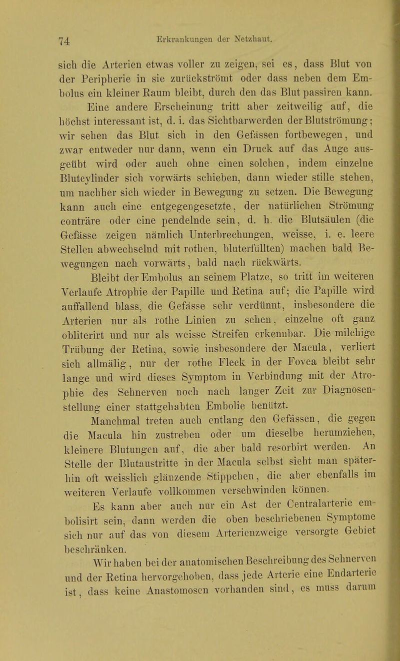 sich die Arterien etwas voller zu zeigen, sei es, dass Blut von der Peripherie in sie zurückströmt oder dass neben dem Em- bolus ein kleiner Raum bleibt, durch den das Blut passiren kann. Eine andere Erscheinung tritt aber zeitweilig auf, die höchst interessant ist, d.i. das Sichtbarwerden der Blutströmung; wir sehen das Blut sich in den Geffissen fortbewegen, und zwar entweder nur dann, wenn ein Druck auf das Auge aus- geübt wird oder auch ohne einen solchen, indem einzelne Blutcylinder sich vorwärts schieben, dann wieder stille stehen, um nachher sich wneder in Bewegung zu setzen. Die Bewegung kann auch eine entgegengesetzte, der natürlichen Strömung conträre oder eine pendelnde sein, d. h. die Blutsäulen (die Gefässe zeigen nämlich Unterbrechungen, weisse, i. e. leere Stellen abwechselnd mit rothcn, bluterfüllten) machen bald Be- wegungen nach vorwärts, bald nach rückwärts. Bleibt der Embolus an seinem Platze, so tritt im weiteren Verlaufe Atrophie der Papille und Retina auf; die Papille wird auffallend blass, die Gefasse sehr verdünnt, insbesondere die Arterien nur als rothe Linien zu sehen, einzelne oft ganz obliterirt und nur als weisse Streifen erkennbar. Die milchige Trübung der Retina, sowie insbesondere der Macula, verliert sich allmälig, nur der rothe Fleck in der Fovea bleibt sehr lange und wird dieses Symptom in Verbindung mit der Atro- phie des Sehnerven noch nach langer Zeit zur Diagnosen- stellung einer stattgehabten Embolie benützt. Manchmal treten auch entlang den Gelassen, die gegen die Macula hin zustreben oder um dieselbe herumziehen, kleinere Blutungen auf, die aber bald reporbirt werden. An Stelle der Blutaustritte in der Macula selbst sieht man später- hin oft weisslich glänzende Stippchen, die aber ebenfalls im weiteren Verlaufe vollkommen verschwinden können. Es kann aber auch nur ein Ast der Centraiarterie em- bolisirt sein, dann werden die oben beschriebenen Symptome sich nur auf das von diesem Arterienzweige versorgte Gebiet beschränken. Wir haben bei der anatomischen Beschreibung des Sehnerven und der Retina hervorgehoben, dass jede Arterie eine Endarteric ist, dass keine Anastomosen vorhanden sind, es muss darum