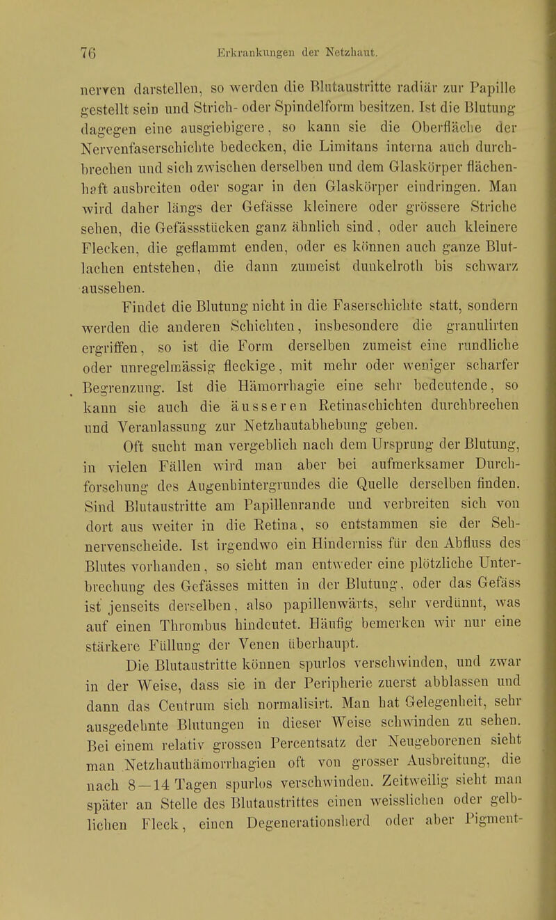 nevYen darstellen, so werden die Rlntaustritte radiär zur Papille gestellt sein und Strich- oder Spindelform besitzen. Ist die Blutung- dagegen eine ausgiebigere, so kann sie die Oberfläclie der Nervenfaserschi eilte bedecken, die Limitans interna auch durch- brechen und sich zwischen derselben und dem Glaskörper flächen- haft ausbreiten oder sogar in den Glaskörper eindringen. Man wird daher längs der Gefässe kleinere oder grössere Striche sehen, die Gefässstlicken ganz ähnlich sind, oder auch kleinere Flecken, die geflammt enden, oder es k(innen auch ganze Blut- lachen entstehen, die dann zumeist dunkelroth bis schwarz aussehen. Findet die Blutung nicht in die Faserschichte statt, sondern werden die anderen Schichten, insbesondere die granulirten ergriffen, so ist die Form derselben zumeist eine rundliche oder unregelmässig fleckige, mit mehr oder weniger scharfer Begrenzung. Ist die Hämorrhagie eine sehr bedeutende, so kann sie auch die äusseren Retinaschichten durchbrechen und Veranlassung zur Netzhautabhebung geben. Oft sucht man vergeblich nach dem Ursprung der Blutung, in vielen Fällen wird man aber bei aufmerksamer Durch- forschung des Augenhintergrundes die Quelle derselben finden. Sind Blutaustritte am Papillenrande und verbreiten sich von dort aus weiter in die Retina, so entstammen sie der Seh- nervenscheide. Ist irgendwo ein Hinderniss für den Abfluss des Blutes vorhanden, so sieht man entweder eine plötzliche Unter- brechung des Gefässes mitten in der Blutung, oder das Gefäss ist jenseits derselben, also papillenwärts, sehr verdünnt, was auf einen Thrombus hindeutet. Häufig bemerken wir nur eine stärkere Füllung der Venen überhaupt. Die Blutaustritte können spurlos verschwinden, und zwar in der Weise, dass sie in der Peripherie zuerst abblassen und dann das Centrum sich normalisirt. Man hat Gelegenheit, sehr ausgedehnte Blutungen in dieser Weise schwinden zu sehen. Bei einem relativ grossen Percentsatz der Neugeborenen sieht man Netzhauthämorrhagien oft von grosser Ausbreitung, die nach 8 —14 Tagen spurlos verschwinden. Zeitweilig sieht man später an Stelle des Blutaustrittes einen weisslichcn oder gelb- lichen Fleck, einen Degenerationsherd oder aber Pigment-