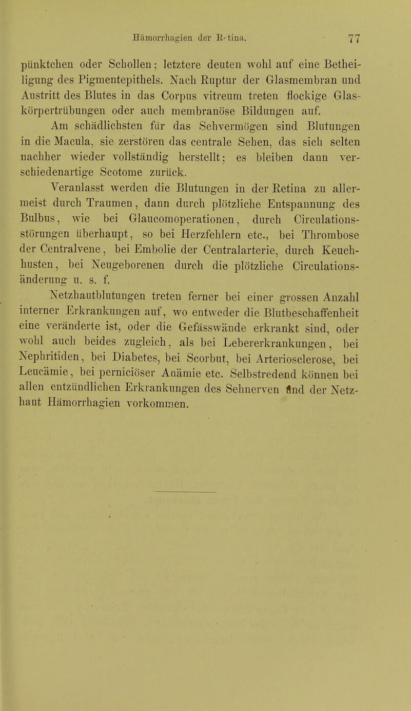 piinktclien oder Schollen; letztere deuten wohl auf eine Bethei- ligung des Pigmentepithels. Nach Ruptur der Glasmembran und Austritt des Blutes in das Corpus vitreum treten flockige Glas- körpertrübungen oder auch membranöse Bildungen auf. Am schädlichsten für das Sehvermögen sind Blutungen in die Macula, sie zerstören das centrale Sehen, das sich selten nachher wieder vollständig herstellt; es bleiben dann ver- schiedenartige Scotome zurück. Veranlasst werden die Blutungen in der Retina zu aller- meist durch Traumen, dann durch plötzliche Entspannung des Bulbus, wie bei Glaucomoperationen, durch Circulations- störungen überhaupt, so bei Herzfehlern etc., bei Thrombose der Centraivene, bei Embolie der Centraiarterie, durch Keuch- husten, bei Neugeborenen durch die plötzliche Circulations- änderung u. s. f. Netzhautblutungen treten ferner bei einer grossen Anzahl interner Erkrankungen auf, wo entweder die Blutbeschaffenheit eine veränderte ist, oder die Gefässwände erkrankt sind, oder wohl auch beides zugleich, als bei Lebererkrankungen, bei Nephritiden, bei Diabetes, bei Scorbut, bei Arteriosclerose, bei Leucämie, bei perniciöser Anämie etc. Selbstredend können bei allen entzündlichen Erkrankungen des Sehnerven «nd der Netz- haut Hämorrhagien vorkommen.