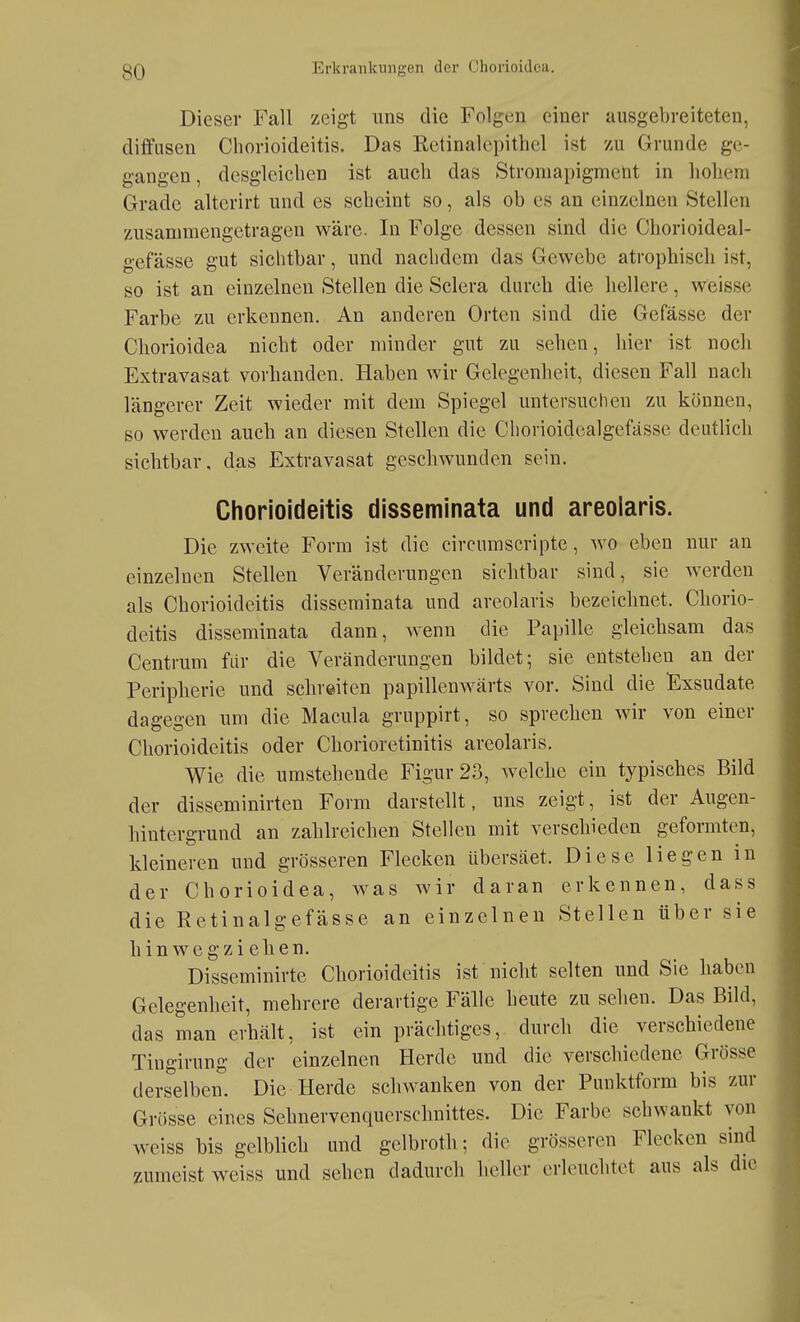 Dieser Fall zeigt uns die Folgen einer ausgebreiteten, dilfiisen Cliorioideitis. Das Rctinalcpithel ist zu Grunde ge- gangen , desgleichen ist auch das Stroniapigment in hohem Grade altcrirt und es scheint so, als ob es an einzelnen Stellen zusammengetragen wäre. In Folge dessen sind die Chorioideal- gefässe gut sichtbar, und nachdem das Gewebe atrophisch ist, so ist an einzelnen Stellen die Sclera durch die hellere, weisse Farbe zu erkennen. An anderen Orten sind die Gefässe der Chorioidca nicht oder minder gut zu sehen, hier ist noch Extravasat vorhanden. Haben wir Gelegenheit, diesen Fall nach längerer Zeit wieder mit dem Spiegel untersuchen zu können, so werden auch an diesen Stellen die Chorioidcalgefässc deutlich sichtbar, das Extravasat geschwunden sein. Chorioideitis disseminata und areoiaris. Die zweite Form ist die circumscripte, wo eben nur an einzelnen Stellen Veränderungen sichtbar sind, sie werden als Chorioideitis disseminata und areoiaris bezeichnet. Cliorio- deitis disseminata dann, wenn die Papille gleichsam das Centrum fiir die Veränderungen bildet; sie entstehen an der Peripherie und schreiten papillenwärts vor. Sind die Exsudate dagegen um die Macula gruppirt, so sprechen wir von einer Chorioideitis oder Chorioretinitis areoiaris. Wie die umstehende Figur 23, welche ein typisches Bild der disseminirten Form darstellt, uns zeigt, ist der Augen- hintergrund an zahlreichen Stellen mit verschieden geformten, kleineren und grösseren Flecken übersäet. Diese liegen in der Chorioidca, was wir daran erkennen, dass die Retinalgefässe an einzelnen Stellen über sie hin wegzi ehen. Disseminirte Chorioideitis ist nicht selten und Sie haben Gelegenheit, mehrere derartige Fälle heute zu sehen. Das Bild, das man erhält, ist ein prächtiges, durch die verschiedene Tingirung der einzelnen Herde und die verschiedene Grösse derselben. Die Herde schwanken von der Punktform bis zur Grösse eines Sehnervenquerschnittes. Die Farbe schwankt von weiss bis gelblich und gelbroth; die grösseren Flecken sind zumeist weiss und sehen dadurch heller erleuchtet aus als die