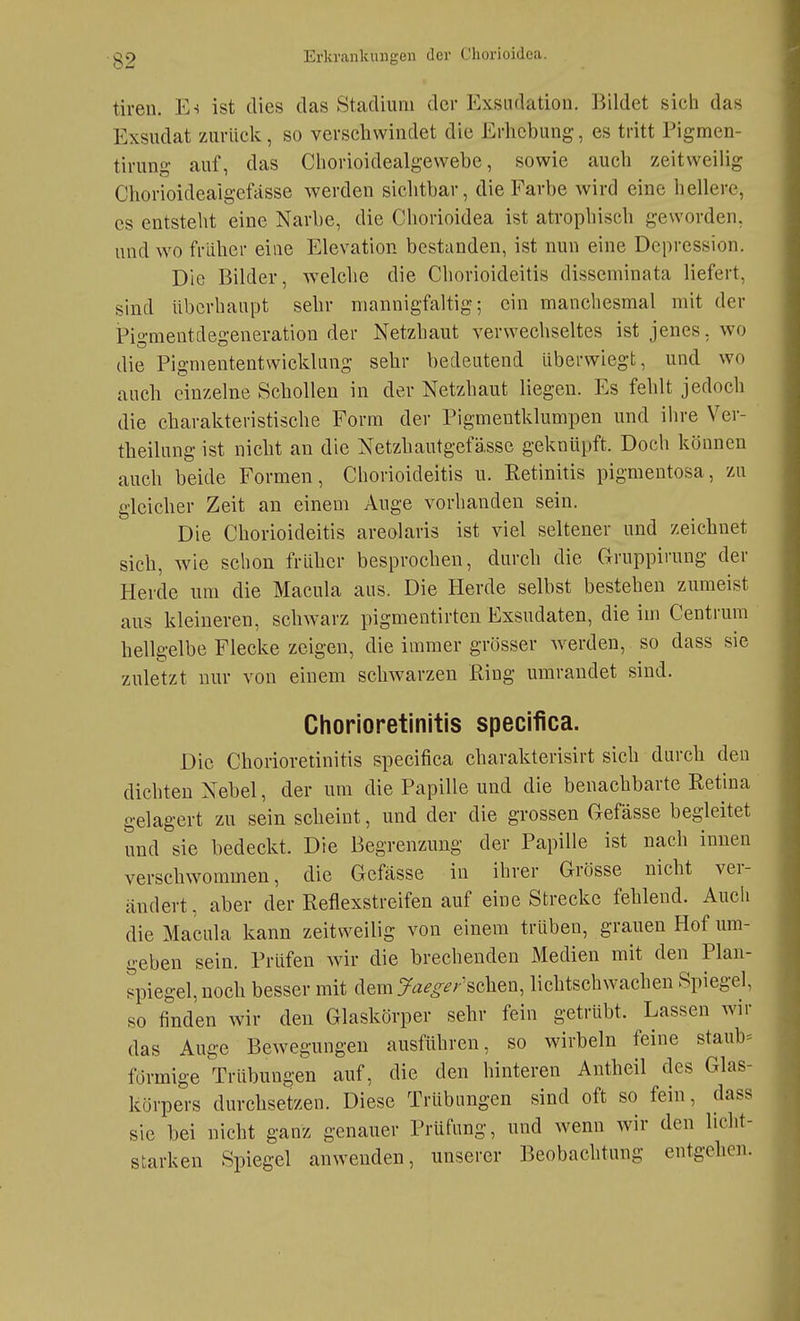 tiren. E-i ist dies das Stadium der Exsiidation. Bildet sich das Exsudat zurück, so verschwindet die Erhebung, es tritt Pigmen- tirung auf, das Chorioidealgewebe, sowie auch zeitweilig Chorioideaigefässe werden sichtbar, die Farbe wird eine hellere, es entsteht eine Narbe, die Chorioidca ist atrophisch geworden, und wo früher eine Elevation bestanden, ist nun eine Depression. Die Bilder, welche die Chorioideitis disseminata liefert, sind überhaupt sehr mannigfaltig; ein manchesmal mit der Pigmentdegeneration der Netzhaut verwechseltes ist jenes, wo die Pigmententwicklung sehr bedeutend überwiegt, und wo auch einzelne Schollen in der Netzhaut liegen. Es fehlt jedoch die charakteristische Form der Pigmentklumpen und ihre Ver- theilung ist nicht an die Netzhautgefässe geknüpft. Doch können auch beide Formen, Chorioideitis u. Retinitis pigmentosa, zu gleicher Zeit an einem Auge vorhanden sein. Die Chorioideitis areolaris ist viel seltener und zeichnet sich, wie schon früher besprochen, durch die Gruppirung der Herde um die Macula aus. Die Herde selbst bestehen zumeist aus kleineren, schwarz pigmentirten Exsudaten, die im Centrum hellgelbe Flecke zeigen, die immer grösser werden, so dass sie zuletzt nur von einem schwarzen Ring umrandet sind. Chorioretinitis specifica. Die Chorioretinitis specifica charakterisirt sich durch den dichten Nebel, der um die Papille und die benachbarte Retina gelagert zu sein scheint, und der die grossen Gefässe begleitet und sie bedeckt. Die Begrenzung der Papille ist nach innen verschwommen, die Gefässe in ihrer Grösse nicht ver- ändert , aber der Reflexstreifen auf eine Strecke fehlend. Auch die Macula kann zeitweilig von einem trüben, grauen Hof um- geben sein. Prüfen wir die brechenden Medien mit den Plan- spiegel, noch besser mit dem Ja^^^^; sehen, lichtschwachen Spiegel, so finden wir den Glaskörper sehr fein getrübt. Lassen wir das Auge Bewegungen ausführen, so wirbeln feine staub» förmige Trübungen auf, die den hinteren Antheil des Glas- körpers durchsetzen. Diese Trübungen sind oft so fein, dass sie bei nicht ganz genauer Prüfung, und wenn wir den licht- starken Spiegel anwenden, unserer Beobachtung entgehen.