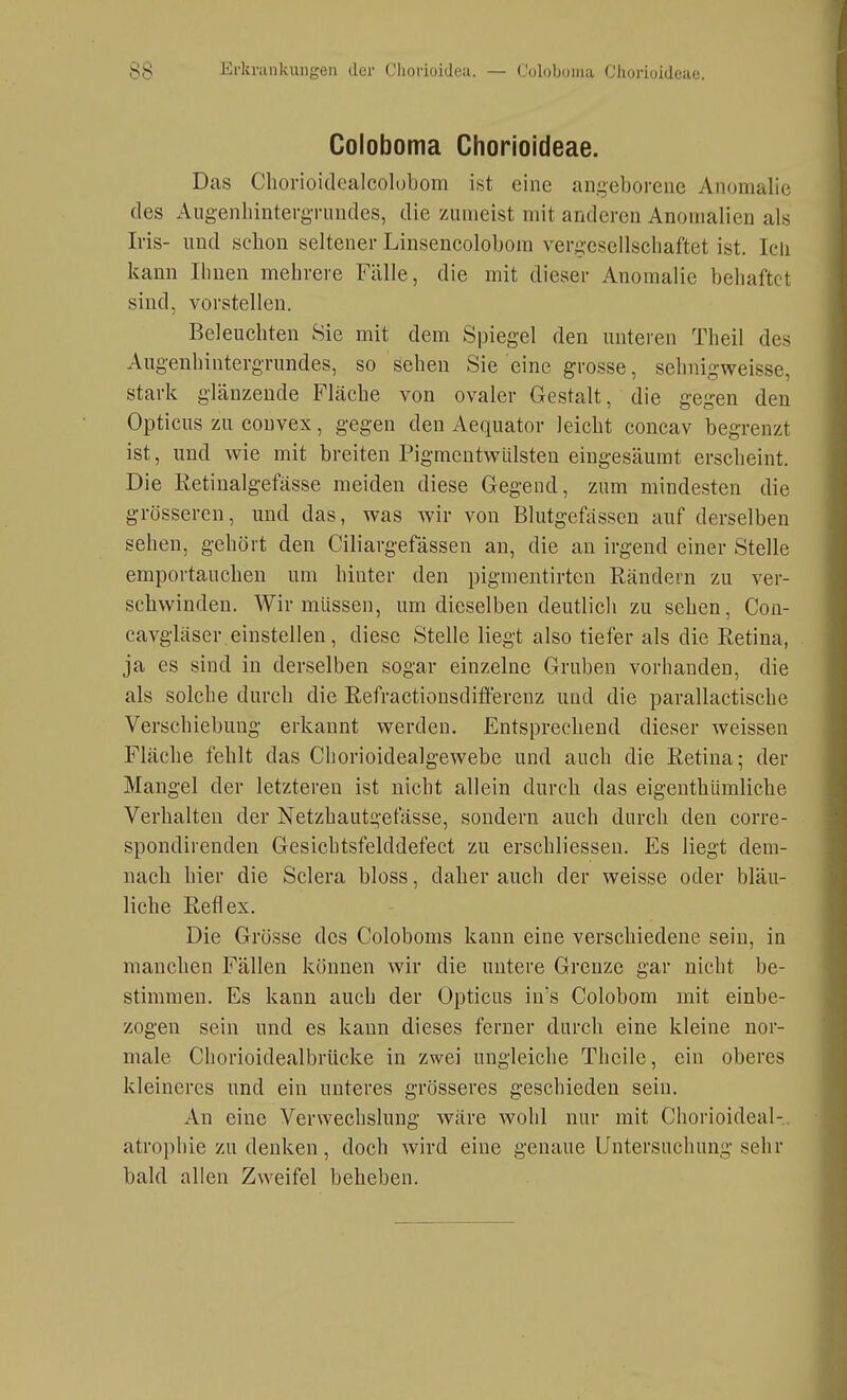 Coloboma Chorioideae. Das Chorioidealcolobom ist eine angeborene Anomalie des AugenlnntergTnndcs, die zumeist mit anderen Anomalien als Iris- und schon seltener Linsencolobora vergesellschaftet ist. Icli kann Ihnen mehrere Fälle, die mit dieser Anomalie behaftet sind, vorstellen. Beleuchten Sie mit dem Spiegel den unteren Theil des Augenhintergrundes, so sehen Sie eine grosse, sehnigweisse, stark glänzende Fläche von ovaler Gestalt, die gegen den Opticus zu couvex, gegen den Aequator leicht concav begrenzt ist, und wie mit breiten Pigmentwülsten eingesäumt erscheint. Die Retinalgefässe meiden diese Gegend, zum mindesten die grösseren, und das, was wir von Blutgefässen auf derselben sehen, gehört den Ciliargefässen au, die an irgend einer Stelle emportauchen um hinter den pigmentirteu Rändern zu ver- schwinden. Wir müssen, um dieselben deutlich zu sehen, Cou- cavgläser einstellen, diese Stelle liegt also tiefer als die Retina, ja es sind in derselben sogar einzelne Gruben vorhanden, die als solche durch die Refractionsdifferenz und die parallactische Verschiebung erkannt werden. Entsprechend dieser weissen Fläche fehlt das Chorioidealgewebe und auch die Retina; der Mangel der letzteren ist nicht allein durch das eigeuthümliche Verhalten der Netzhautgefässe, sondern auch durch den corre- spondirenden Gesichtsfelddefect zu erschliessen. Es liegt dem- nach hier die Sclera bloss, daher auch der weisse oder bläu- liche Reflex. Die Grösse des Coloboms kann eine verschiedene sein, in manchen Fällen können wir die untere Grenze gar nicht be- stimmen. Es kann auch der Opticus in's Colobom mit einbe- zogen sein und es kann dieses ferner durch eine kleine nor- male Chorioidealbrücke in zwei ungleiche Theile, ein oberes kleineres und ein unteres grösseres geschieden sein. An eine Verwechslung wäre wohl nur mit Chorioideal-, atrophie zu denken, doch wird eine genaue Untersuchung sehr bald allen Zweifel beheben.