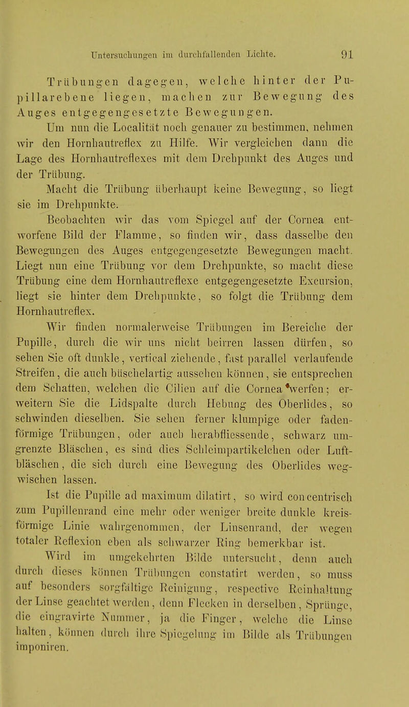 Trübuug-en clageg-en, welche hinter der Pu- p i 11 a r e b e n e 1 i e g- e n, machen zur Bewegung- des Auges entgegengesetzte Bewegungen. Um nun die Localitiit noch genauer zu bestimmen, nehmen wir den Hornhautrefiex zu Hilfe. Wir vergleichen dann die Lage des Hornhautreflexes mit dem Drehpunkt des Auges und der Trübung. Macht die Trübung überhaupt keine Bewegung, so liegt sie im Drehpunkte. Beobachten wir das vom Spiegel auf der Cornea ent- worfene Bild der Flamme, so finden wir, dass dasselbe den Bewegungen des Auges entgegengesetzte Bewegungen macht. Liegt nun eine Trübung vor dem Drehpunkte, so macht diese Trübung eine dem Hornhautreflexe entgegengesetzte Excursion, liegt sie hinter dem Drehpunkte, so folgt die Trübung dem Hornhautreflex. Wir finden normalerweise Trübungen im Bereiche der Pupille, durch die wir uns nicht beirren lassen dürfen, so sehen Sie oft dunkle, vertical ziehende, fast parallel verlaufende Streifen, die auch büschelartig aussehen können, sie entsprechen dem Schatten, welchen die Cilien auf die Cornea Verfen; er- weitern Sie die Lidspalte durch Hebung des Oberlides, so schwinden dieselben. Sie sehen ferner klumpige oder faden- förmige Trübungen, oder auch herabfliessende, schwarz um- grenzte Bläschen, es sind dies Schleimpartikelchen oder Luft- bläschen , die sich durch eine Bewegung des Oberlides weg- wischen lassen. Ist die Pupille ad maximum dilatirt, so wird concentrisch zum Pupillenrand eine mehr oder weniger breite dunkle kreis- förmige Linie wahrgenommen, der Linsenrand, der wegen totaler Ptcflexion eben als schwarzer Ring bemerkbar ist. Wird im umgekehrten Bilde untersucht, denn auch durch dieses können Trübungen constatirt werden, so muss auf besonders sorgfältige Reinigung, respectivc Reinhaltung der Linse geachtet werden, denn Flecken in derselben, Sprünge, die eingravirte Nummer, ja die Finger, welche die Linse halten, können durch ihre Spiegelung im Bilde als Trübungen imponiren.