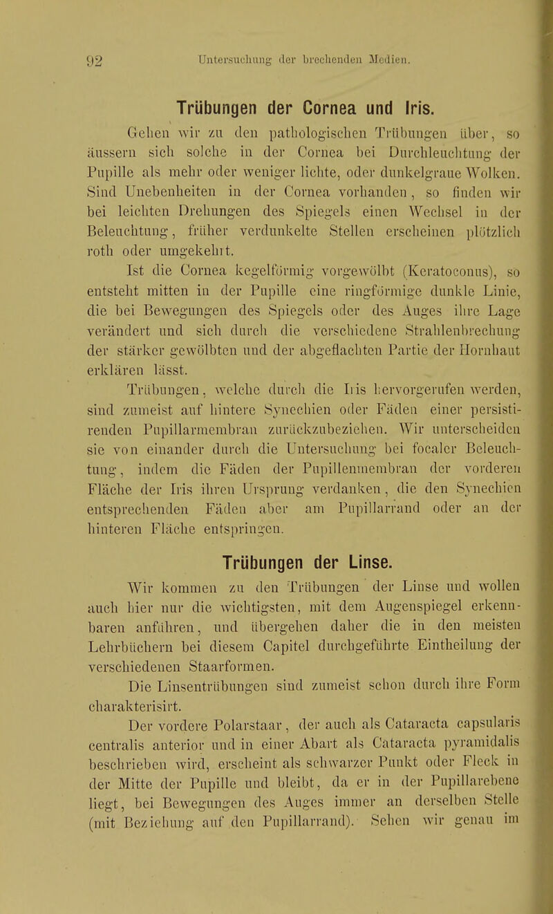 Trübungen der Cornea und Iris. Gehen wir zu den pathologischen Trübungen Uber, so äussern sich solche in der Cornea bei Durchleuclitiing der Pupille als mehr oder weniger lichte, oder dunkelgraue Wolken. Sind Unebenheiten in der Cornea vorhanden, so finden wir bei leichten Drehungen des Spiegels einen Wechsel in der Beleuchtung, früher verdunkelte Stellen erscheinen plötzlich roth oder umgekehit. Ist die Cornea kegelförmig vorgewölbt (Kcratoconns), so entstellt mitten in der Pupille eine ringförmige dunkle Linie, die bei Bewegungen des S[)iegels oder des Auges ihre Lage verändert und sich durch die verschiedene Strahlenbrechung der stärker gewölbten und der abgeflachten Partie der Hornhaut erklären lasst. Trübungen, welche durch die Iris hervorgerufen werden, sind zumeist auf hintere Synechien oder Fäden einer persisti- renden Pupillarmembran zurückzubeziehen. Wir unterscheiden sie von einander durch die Untersuchung bei focalcr Beleuch- tung , indem die Fäden der Pupillenmembran der vorderen Fläche der Iris ihren Ursprung verdanken, die den Synechien entsprechenden Fäden aber am Piipillarrand oder an der hinteren Fläche entspringen. Trübungen der Linse. Wir kommen zu den Trübungen der Linse und wollen auch hier nur die wichtigsten, mit dem Augenspiegel erkenn- baren anführen, und übergehen daher die in den meisten Lehrbüchern bei diesem Capitel durchgeführte Eintheilung der verschiedenen Staarformen. Die Linsentrübungen sind zumeist schon durch ihre Form charakterisirt. Der vordere Polarstaar, der auch als Cataracta capsularis centralis anterior und in einer Abart als Cataracta pyramidalis beschrieben wird, erscheint als schwarzer Punkt oder Fleck in der Mitte der Pupille und bleibt, da er in der Pupillarebeno liegt, bei Bewegungen des Auges immer an derselben Stelle (mit Beziehung auf den Pupillarrand). Sehen wir genau im