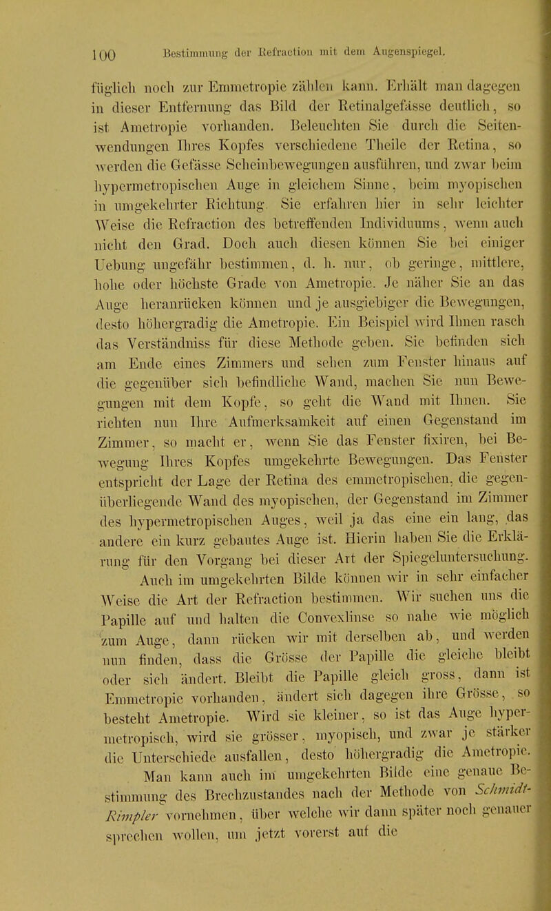 füglicli nocli zur Enimctropie zälilcn kann, l^rliält man dagegen in dieser Entfernung das Bild der Rctinalgefässe deutlicli, so ist Ametropie vorhanden. Beleuchten Sie durch die Seiten- wendungen Ilires Kopfes verscliiedene Theile der Retina, so werden die Gefässe Scheinbewegungen ausfüliren, und zwar heim hypermetropischen Auge in gleichem Sinne, beim myopischen in umgekehrter Eichtung. Sie erfaliren hier in sehr leichter Weise die Refraction des betreffenden Individuums, wenn auch nicht den Grad. Doch auch diesen können Sie bei einiger Uebung ungefähr bestimmen, d. h. nur, ob geringe, mittlere, liohe oder höchste Grade von Ametropie. Je näher Sie an das Auge heranrücken können und je ausgiebiger die Bewegungen, desto höhergradig die Ametropie. Ein Beispiel wird Ihnen rasch das Verständniss für diese Methode geben. Sic befinden sich am Ende eines Zimmers und sehen zum Fenster hinaus auf die gegenüber sich befindbche Wand, machen Sie nun Bewe- gungen mit dem Kopfe, so geht die Wand mit Ihnen. Sie richten nun Ihre Aufmerksamkeit auf einen Gegenstand im Zimmer, so macht er, wenn Sie das Fenster fixiren, bei Be- wegung Ihres Kopfes umgekehrte Bewegungen. Das Fenster entspricht der Lage der Retina des emmetropischen, die gegen- überliegende Wand des myopisclien, der Gegenstand im Zimmer des hypermetropischen Auges, weil ja das eine ein lang, das andere ein kurz gebautes Auge ist. Hierin haben Sie die Erklä- rung für den Vorgang bei dieser Art der Spiegeluntersuchung. Auch im umgekehrten Bilde können wir in sehr einfacher Weise die Art der Refraction bestimmen. Wir suchen uns die Papille auf und halten die Convexbnse so nahe wie möglich 'zum Auge, dann rücken wir mit derselben ab, und werden nun linden, dass die Grösse der Papille die gleiche bleibt oder sich ändert. Bleibt die Papille gleich gross, dann ist Emmetropie vorhanden, ändert sich dagegen ihre Grösse, so besteht Ametropie. Wird sie kleiner, so ist das Auge hyper- metropisch, wird sie grösser, myopisch, und zwar je stärker die Unterschiede ausfallen, desto höhergradig die Ametropie. Man kann auch im umgekehrten Bilde eine genaue Be- stimmung des Brechzustandes nach der Methode von Schmidt- y^/w^/^-r vornehmen, über welche wir dann später noch genauer sprechen wollen, um jetzt vorerst auf die