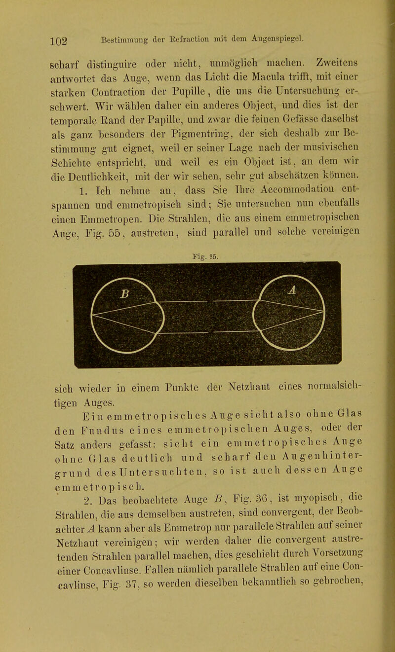 scharf distiuguire oder nicht, iinniöglich machen. Zweitens antAvortet das Auge, wenn das Licht die Macula trifft, mit einer starken Contraction der Pupille, die uns die Untersuchung er- schwert. Wir wählen daher ein anderes Ohject, und dies ist der temporale Kand der Papille, und zwar die feinen Gefässe daselbst als ganz besonders der Pigmentring-, der sich deshalb zur Be- stimmung gut eignet, weil er seiner Lage nach der musivischen Schichte entspricht, und weil es ein Object ist, an dem wir die Deutlichkeit, mit der wir sehen, sehr gut abschätzen können. 1. Ich nehme an, dass Sie Ihre Accommodation ent- spannen und emmetropisch sind; Sie untersuchen nun ebenfalls einen Emmetropen. Die Strahlen, die aus einem emraetropischen Auge, Fig. 55, austreten, sind parallel und solche vereinigen Fig. 35. sich wieder in einem Punkte der Netzhaut eines normalsich- tigen Auges. Ein emme tropisch es Auge sieht also ohne Glas den Fundus eines emmetropischen Auges, oder der Satzanders gefasst: sieht ein emmet ropisches Auge ohne Glas deutlich und scharf den Augenhinter- grund des Untersuchten, so ist auch dessen Auge emmetropisch. 2. Das beobachtete Auge B, Fig. 3G, ist myopisch, die Strahlen, die aus demselben austreten, sind convergent, der Beoh- achter.4 kann aber als Emmetrop nur parallele Strahlen auf seiner Netzhaut vereinigen; wir werden daher die convergent austre- tenden Strahlen parallel machen, dies geschieht durch Vorsetzung einer Concavlinse. Fallen nämlich parallele Strahlen auf eine Cou- cavhnse, Fig. 37, so werden dieselben bekanntlich so gebrochen.