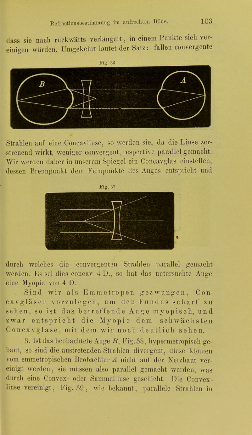 dass sie nach rückwärts verlängert, in einem Punkte sich ver- einigen würden. Umgekehrt lautet der Satz: fallen convergente Fig. 3ß. Strahlen auf eine Concavlinse, so Averden sie, da die Linse zer- streuend wirkt, weniger convergent, respective parallel gemacht. Wir werden daher in nusercm Spiegel ein Coucavglas einstellen, dessen Brennpunkt dem Fernpunkte des Auges entspricht und Fig. 37. durch welches die convcrgentcn Strahlen parallel gemacht werden. Es sei dies concav 4 D., so hat das untersuchte Auge eine Myopie von 4 D. Sind wir als Emmetropen gezwungen, Con- cavgläser vorzulegen, um den Fundus scharf zu sehen, so ist das betreffende Auge myopisch, und zwar entspricht die Myopie dem schwächsten Concavglase, mit dem wir noch deutlich sehen. 3. Ist das beobachtete Auge Fig. 38, hypermetropisch ge- baut, so sind die austretenden Stralilen divergent, diese können vom emmetropischen Beobachter A nicht auf der Netzhaut ver- einigt Averden, sie müssen also parallel gemacht werden, was durch eine Convex- oder Sammellinse geschieht. Die Convex- linse vereinigt, Fig. 39 , wie bekannt, parallele Strahlen in