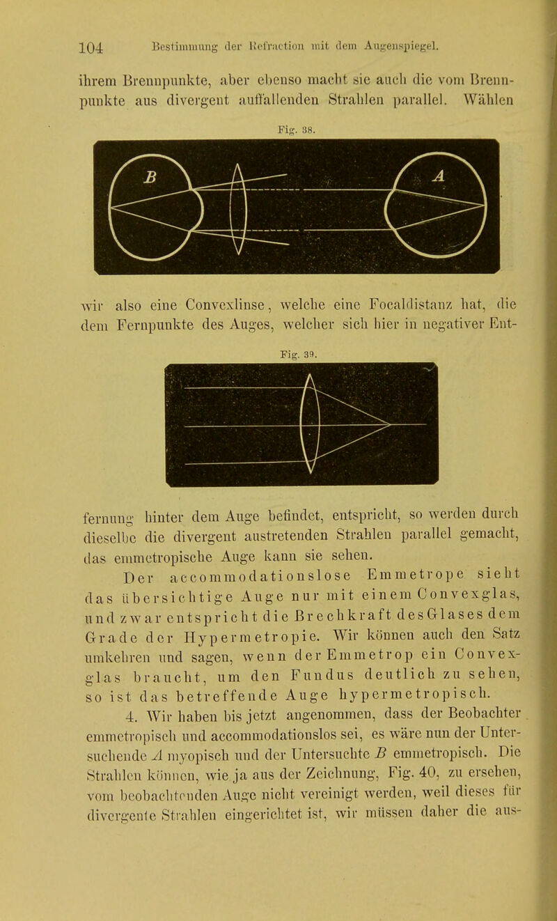 ihrem Brennpunkte, aber ebenso macht sie auch die vom Brenn- punkte aus divergent aullallenden Strahlen parallel. Wählen Fig. 38. wir also eine Convexlinse, welche eine Focaldistanz hat, die dem Fernpunkte des Auges, welcher sich hier in negativer Ent- Fig. 39. fernung hinter dem Auge befindet, entspricht, so werden durch dieselbe die divergent austretenden Strahlen parallel gemacht, das emmetropische Auge kann sie sehen. Der accommodationslose Emmetrope sieht das übersichtige Auge nur mit einem Convexglas, und zwar entspricht die ßrech kraft des Glas es dem Grade der Hypermetropie. Wir können auch den Satz umkehren und sagen, wenn der Emmetrop ein Convex- glas braucht, um den Fundus deutlich zu sehen, so ist das betreffende Auge hypermetropisch. 4. Wir haben bis jetzt angenommen, dass der Beobachter . emmetropiseh und accommodationslos sei, es wäre nun der Unter- suchende A myopisch und der Untersuchte B emmetropisch. Die Strahlen können, wie ja aus der Zeichnung, Fig. 40, zu ersehen, vom bcobachtonden Auge nicht vereinigt werden, weil dieses für divergente Strahlen eingerichtet ist, wir müssen daher die aus-