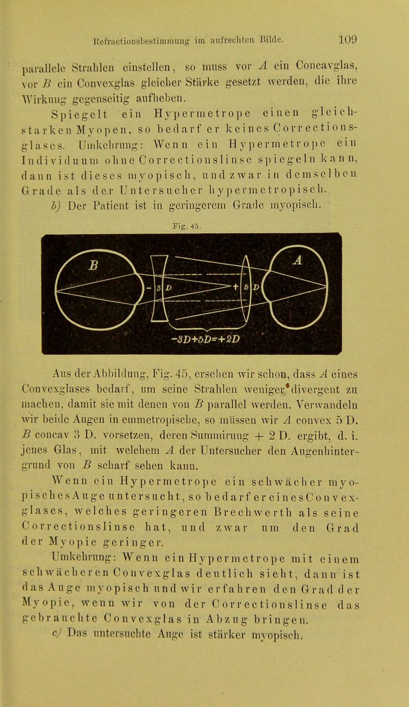 parullclc Strahlen einstellen, so miiss vor A ein Concavglas, vor B ein Convexg-las gleiclier Stärke gesetzt werden, die ihre AVirkung- gegenseitig aufheben. Spiegelt ein Hypermetrope einen gleich- et a r k e n M y o p e n, so bedarf er keincs Covrections- glases. Und^chriing: Wenn ein Hypermetrope ein I n d i V i d u u ni o h n e C o r r e c t i o n s 1 i n s e spiegeln kann, dann ist dieses myopisch, und zwar in demselben Grade als der Untersucher hypermctropisch. b) Der Patient ist in geringerem Grade myopisch. Fig. 45. -3D+öD=+2D Aus der Abbildung, Fig. 45, erselien wir schon, dass A eines Convexglases bedarf, um seine Strahlen weniger*divergent zu machen, damit sie mit denen von B parallel werden. Verwandeln wir beide Augen in emmetropisclie, so müssen wir A convex ö D. B concav 3 D. vorsetzen, deren Summirung + 2 D. ergibt, d. i. jenes Glas, mit welchem A der Untersucher den Augenhinter- grund von B scharf sehen kann. Wenn ein Hypermetrope ein schwächer myo- pisch e s A u g e u n t e r s ii c h t, s o b e d a r f e r e i n e s C o n v e x- glases, welches geringeren Brecliwerth als seine C orrections linse hat, und zwar um den Grad der Myopie geringer. Umkehrung: Wenn ein Hypermetrope mit einem schwächeren Convexglas deutlich sieht, dann ist das Auge myopisch und wir erfahren den Grad der Myopie, wenn wir von der Correctionslinse das gebrauchte Convexglas in Abzug bringen. cj Das untersuchte Auge ist stärker myopisch.