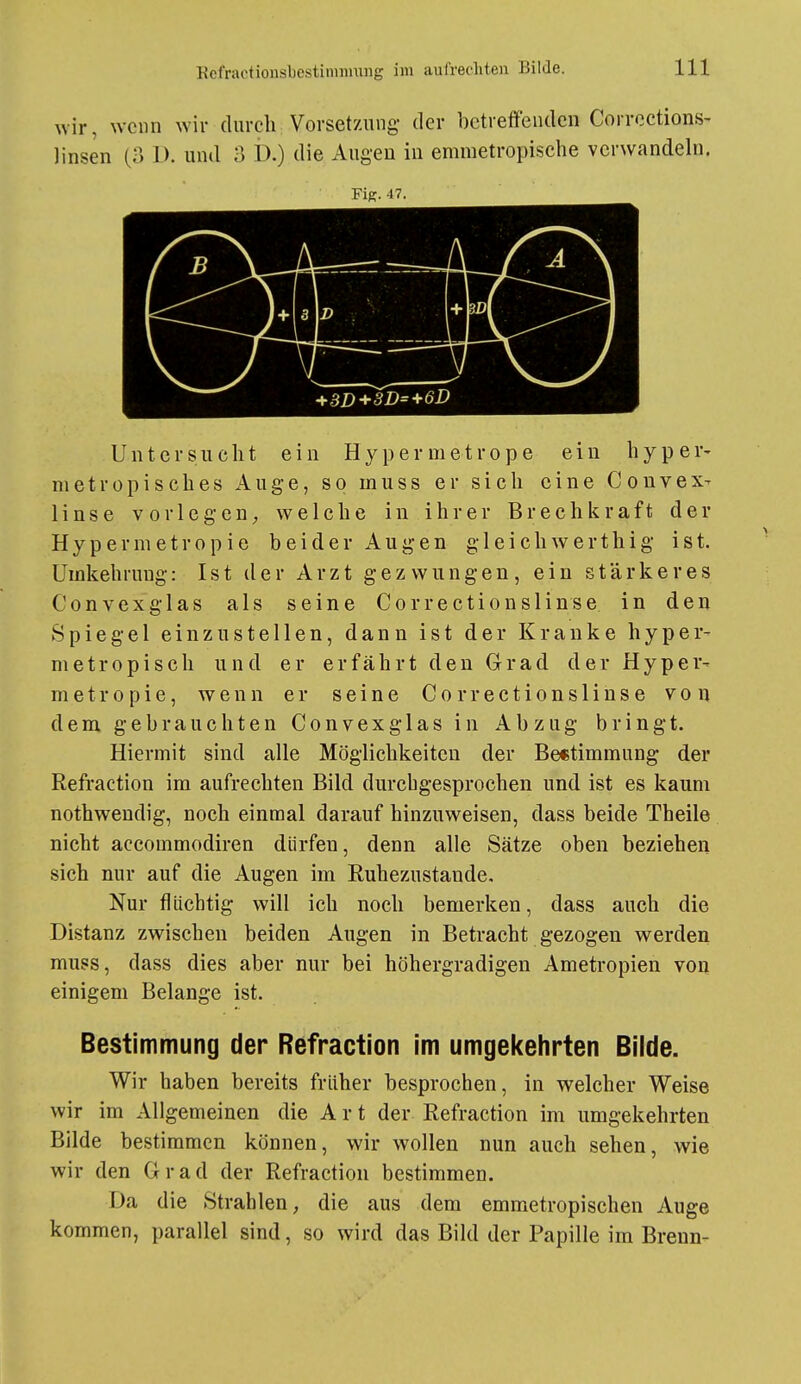 \vir, wenn wir durch Vorsetznng- der betreffenden Corrections- linsen (3 1). und 3 D.) die Augeu in emmetropische verwandeln. FlK. 47. Untersucht ein Hy per metrope ein hyper- nietropisches Auge, so muss er sich eine Couvex- linse vorlegen;, welche in ihrer Brechkraft der Hypermetropie beider Augen gleichwerthig ist. ümkehruug: Ist der Arzt gezwungen, ein stärkeres Convexglas als seine Correctionslinse. in den Spiegel einzustellen, dann ist der Kranke hyper- metropiscli und er erfährt den Grad der Hyper- metropie, wenn er seine Correctionslinse von dem gebrauchten Convexglas in Abzug bringt. Hiermit sind alle Möglichkeiten der Be«timmung- der Refraction im aufrechten Bild durchgesprochen und ist es kaum nothweudig, noch einmal darauf hinzuweisen, dass beide Theile nicht accommodiren dürfen, denn alle Sätze oben beziehen sich nur auf die Augen im Ruhezustände. Nur flüchtig will ich noch bemerken, dass auch die Distanz zwischen beiden Augen in Betracht gezogen werden mups, dass dies aber nur bei höhergradigen Ametropien voa einigem Belange ist. Bestimmung der Refraction im umgekehrten Bilde. Wir haben bereits früher besprochen, in welcher Weise wir im Allgemeinen die A r t der Refraction im umgekehrten Bilde bestimmen können, wir wollen nun auch sehen, wie wir den Grad der Refraction bestimmen. Da die Strahlen^ die aus dem emmetropischen Auge kommen, parallel sind, so wird das Bild der Papille im Brenn-