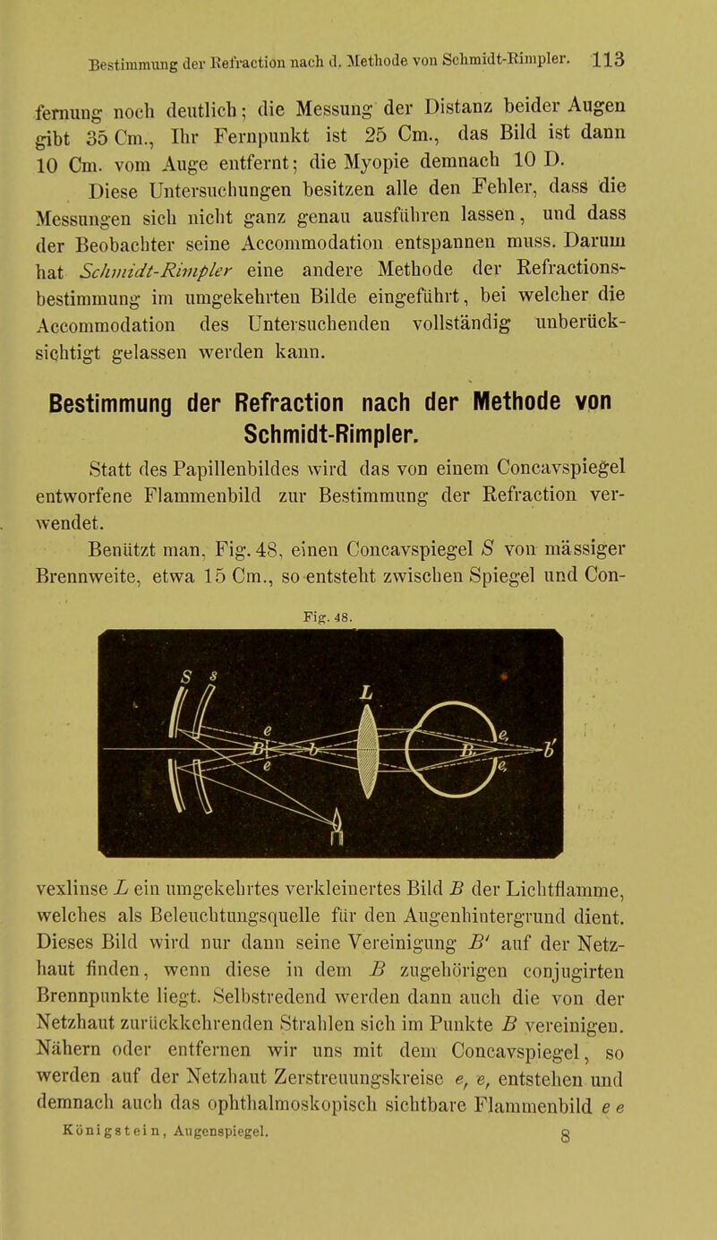 femung noch deutlich; die Messung der Distanz beider Augen gibt 35 Cm., Ihr Fernpunkt ist 25 Cm., das Bild ist dann 10 Cm. vom Auge entfernt; die Myopie demnach 10 D. Diese Untersuchungen besitzen alle den Fehler, dass die Messungen sich nicht ganz genau ausführen lassen, und dass der Beobachter seine Accommodation entspannen muss. Darum hat ScJunidt-Rimpler eine andere Methode der Refractions- bestimmung im umgekehrten Bilde eingeführt, bei welcher die Accommodation des Untersuchenden vollständig unberück- sichtigt gelassen werden kann. Bestimmung der Refraction nach der Methode von Schmidt-Rimpler. Statt des Papillenbildes wird das von einem Concavspiegel entworfene Flammenbild zur Bestimmung der Refraction ver- wendet. Benutzt man, Fig. 48, einen Concavspiegel S von massiger Brennweite, etwa 15 Cm., so entsteht zwischen Spiegel und Con- Fig. 48. vexlinse L ein umgekehrtes verkleinertes Bild B der Lichtflamme, welches als Beleuchtungsquelle für den Augenhintergrund dient. Dieses Bild wird nur dann seine Vereinigung B' auf der Netz- haut finden, wenn diese in dem B zugehörigen conjugirten Brennpunkte liegt. Selbstredend werden dann auch die von der Netzhaut zurückkehrenden Strahlen sich im Punkte B vereinigen. Nähern oder entfernen wir uns mit dem Concavspiegel, so werden auf der Netzhaut Zerstreuungskreise e, e, entstehen und demnach auch das ophthalmoskopisch sichtbare Flammenbild e e Königstein, Augenspiegel. g