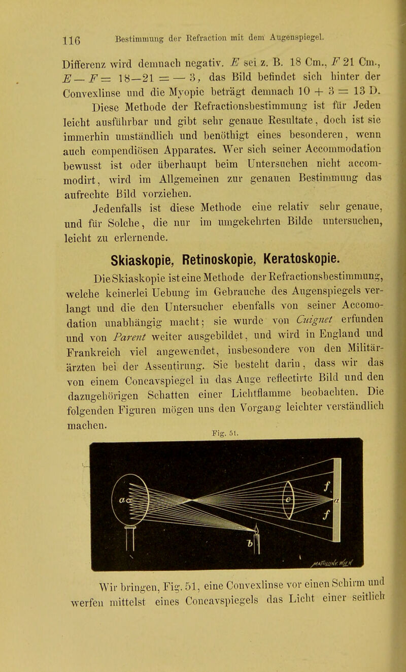 Differenz wird demnach negativ. E sei z. B. 18 Cm., F21 Cm., E F= 18—21 = — 3, das Bild befindet sich hinter der Convexlinse und die Myopie beträgt demnach 10 + 3 = 13 D. Diese Methode der Refractionsbestimmung ist für Jeden leicht ausführbar und gibt sehr genaue Resultate, doch ist sie immerhin umständlich und benöthigt eines besonderen, wenn auch compendiösen Apparates. Wer sich seiner Accommodation bewusst ist oder überhaupt beim Untersuchen nicht accom- modirt, wird im Allgemeinen zur genauen Bestimmung das aufrechte Bild vorziehen. Jedenfalls ist diese Methode eine relativ sehr genaue, und für Solche, die nur im umgekehrten Bilde untersuchen, leicht zu erlernende, Skiaskopie, Retinoskopie, Keratoskopie. Die Skiaskopie ist eine Methode der Refractionsbestimmung, welche keinerlei Uebung im Gebrauche des Augenspiegels ver- langt und die den Untersucher ebenfalls von seiner Accomo- dation unabhängig macht; sie wurde von Qtignet erfunden und von Parent weiter ausgebildet, und wird in England und Frankreich viel angewendet, insbesondere von den Militär- ärzten bei der Assentirung. Sie besteht darin, dass wir das von einem Concavspiegel in das Auge reflectirte Bild und den dazugehörigen Schatten einer Liclitflamme beobachten. Die folgenden Figuren mögen uns den Vorgang leichter verständlich machen. Fig. 51. Wir bringen, Fig. 51, eine Convexlinse vor einen Schirm und werfen mittelst eines Concavspiegels das Licht einer seitlich