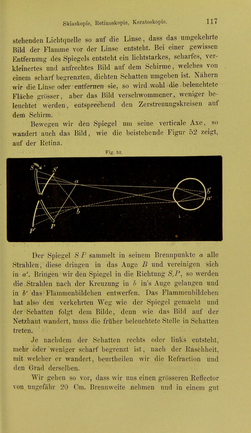 Stehenden Lichtquelle so auf die Linse, dass das umgekehrte Bild der Flamme vor der Linse entsteht. Bei einer gewissen Entfernung des Spiegels entsteht ein lichtstarkes, scharfes, ver- kleinertes und aufrechtes Bild auf dem Schirme, welches von einem scharf begrenzten, dichten Schatten umgeben ist. Nähern wir die Linse oder'entfernen sie, so wird wohl die beleuchtete Fläche grösser, aber das Bild verschwommener, weniger be- leuchtet werden, entsprechend den Zerstreuungskreisen auf dem Schirm. Bewegen wir den Spiegel um seine verticale Axe, so wandert auch das Bild, wie die beistehende Figur 52 zeigt, auf der Retina. Fig. 52. Der Spiegel SP sammelt in seinem Brennpunkte a alle Strählen, diese dringen in das Auge B und vereinigen sich in a\ Bringen wir den Spiegel in die Richtung S,P, so werden die Strahlen nach der Kreuzung in b in's Auge gelangen und in 5' das'Flämmenbildchen entwerfen. Das Flammenbildchen hat also den verkehrten Weg wie der Spiegel gemächt und der Schatten folgt dem Bilde, denn wie das Bild auf der Netzhaut wandert, tnuss die früher beleuchtete Stelle in Schatten treten. Je nachdem der Schatten rechts oder links entsteht, mehr odfer weniger scharf begrenzt ist, nach der Raschheit, mit welcher er wandert, beurtheilen wir die Refraction und den Gl'ad derselben. Wir gehen so vor, dass wir uns einen grösseren Reflector von ungefähr 20 Cm. Brennweite nehmen und in einem gut