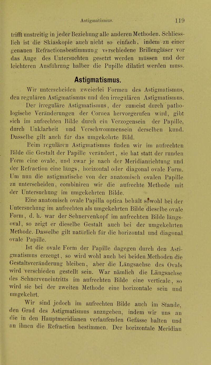 trifft unstreitig' in jeder Beziehung- alle anderen Methoden. Schliess- lich ist die Skiaskopie auch nicht so einfach, indem zu einer genauen ßefractionsbestimmung- verschiedene Brillengläser vor das Auge des Untersuchten gesetzt werden müssen und der leichteren Ausfithriing halber die Pupille dilatirt werden muss. Astigmatismus. Wir unterscheiden zweierlei Formen des Astigmatismus, den regulären Astigmatismus und den irregulären Astigmatismus. Der irreguläre Astigmatismus, der zumeist durch patho- logische Veränderungen der Cornea hervorgerufen wird, gibt sich im aufrechten Bilde durch ein Verzogensein der Papille, durch Unklarheit und Verschwommensein derselben kund. Dasselbe gilt auch fiir das umgekehrte Bild. Beim regulären Astigmatismus finden wir im aufrechten I>ilde die Gestalt der Papille verändert, sie hat statt der runden Form eine ovale, und zwar je nach der Meridianrichtung und <ler Refraction eine längs, horizontal oder diagonal ovale Form. Um nun die astigmatische von der anatomisch ovalen Papille zu unterscheiden, combiniren wir die aufrechte Methode mit der Untersuchung im umgekehrten Bilde. Eine anatomisch ovale Papilla optica behält sowohl bei der Untersuchung im aufrechten als umgekehrten Bilde dieselbe ovale Form, d. h. war der Sehnervenkopf im aufrechten Bilde längs- oval, so zeigt er dieselbe Gestalt auch bei der umgekehrten Methode. Das.'^elbe gilt natürlich für die horizontal und diagonal ovale Papille. Ist die ovale Form der Papille dagegen durch den Asti- gmatismus erzeugt, so wird wohl auch hei beiden Methoden die Gestaltsveränderung bleiben, aber die Längsachse des Ovals Avird verschieden gestellt sein. War nämlich die Längsachse des Sehnerveneintritts im aufrechten Bilde eine verticale, so wird sie bei der zweiten Methode eine horizontale sein und umgekehrt. Wir sind jedoch im aufrechten Bilde auch im Stande, den Grad des Astigmatismus anzugeben, indem wir uns an die in den Hauptmeridianen verlaufenden Gefässe halten und an ihnen die Refraction bestimmen. Der horizontale Meridian