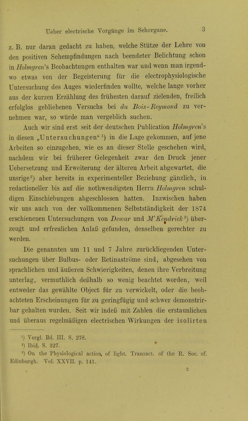 z. B. nur daran gedacht zu haben, welche Stütze der Lehre von den positiven Sehempfindungen nach beendeter Belichtung schon in Holmgren's Beobachtungen enthalten war und wenn man irgend- wo etwas von der Begeisterung für die electrophysiologische Untersuchung des Auges wiederfinden wollte, welche lange vorher aus der kurzen Erzählung des frühesten darauf zielenden, freilich erfolglos gebliebenen Versuchs bei du Bois-Reymond zu ver- nehmen war, so würde man vergeblich suchen. Auch wir sind erst seit der deutschen Publication Holmgren's in diesen „Untersuchungen1) in die Lage gekommen, auf jene Arbeiten so einzugehen, wie es an dieser Stelle geschehen wird, nachdem wir bei früherer Gelegenheit zwar den Druck jener Uebersetzung und Erweiterung der älteren Arbeit abgewartet, die unsrige2) aber bereits in experimenteller Beziehung gänzlich, in redactioneller bis auf die nothwendigsten Herrn Holmgren schul- digen Einschiebungen abgeschlossen hatten. Inzwischen haben wir uns auch von der vollkommenen Selbstständigkeit der 1874 erschienenen Untersuchungen von Deivar und M'KendricJc3) über- zeugt und erfreulichen Anlaß gefunden, denselben gerechter zu werden. Die genannten um 11 und 7 Jahre zurückliegenden Unter- suchungen über Bulbus- oder Retinaströme sind, abgesehen von sprachlichen und äußeren Schwierigkeiten, denen ihre Verbreitung unterlag, vermuthlich deßhalb so wenig beachtet worden, weil entweder das gewählte Object für zu verwickelt, oder die beob- achteten Erscheinungen für zu geringfügig und schwer demonstrir- bar gehalten wurden. Seit wir indeß mit Zahlen die erstaunlichen und überaus regelmäßigen electrischen Wirkungen der isolirten ■) Vergl. Bd. III. S. 278. 2) Ibid. S. 327. 3) On the Physiological actioi\ of light. Transact. of thc R. Soc. of. Edinburgh. Vol. XXVII. p. 141.