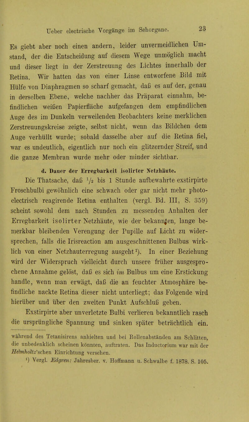 Es giebt aber noch einen andern, leider unvermeidlichen Um- stand, der die Entscheidung auf diesem Wege unmöglich macht und dieser liegt in der Zerstreuung des Lichtes innerhalb der Retina. Wir hatten das von einer Linse entworfene Bild mit Hülfe von Diaphragmen so scharf gemacht, daß es auf der, genau in derselben Ebene, welche nachher das Präparat einnahm, be- findlichen weißen Papierfläche aufgefangen dem empfindlichen Auge des im Dunkeln verweilenden Beobachters keine merklichen Zerstreuungskreise zeigte, selbst nicht, wenn das Bildchen dem Auge verhüllt wurde; sobald dasselbe aber auf die Retina fiel, war es undeutlich, eigentlich nur noch ein glitzernder Streif, und die ganze Membran wurde mehr oder minder sichtbar. d. Dauer der Erregbarkeit isolirter Netzhäute. Die Thatsache, daß 72 bis 1 Stunde aufbewahrte exstirpirte Froschbulbi gewöhnlich eine schwach oder gar nicht mehr photo- electrisch reagirende Retina enthalten (vergl. Bd. III, S. 359) scheint sowohl dem nach Stunden zu messenden Anhalten der Erregbarkeit isolirter Netzhäute, wie der bekannten, lange be- merkbar bleibenden Verengung der Pupille auf Licht zu wider- sprechen, falls die Irisreaction am ausgeschnittenen Bulbus wirk- lich von einer Netzhauterregung ausgeht1). In einer Beziehung wird der Widerspruch vielleicht durch unsere früher ausgespro- chene Annahme gelöst, daß es sich im Bulbus um eine Erstickung handle, wenn man erwägt, daß die an feuchter Atmosphäre be- findliche nackte Retina dieser nicht unterliegt; das Folgende wird hierüber und über den zweiten Punkt Aufschluß geben. Exstirpirte aber unverletzte Bulbi verlieren bekanntlich rasch die ursprüngliche Spannung und sinken später beträchtlich ein. während des Tetanisirens anhielten und bei Rollenabständen am Schlitten, die unbedenklich scheinen könnten, auftraten. Das Inductorium war mit der Helmholtz'schen Einrichtung versehen. 0 Vergl. Edgren: Jahresber. v. Hoffmann u. Schwalbe f. 1878. S. 105.