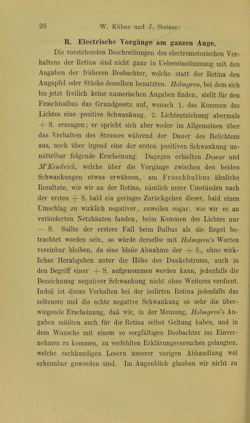 B. Electrische Vorgänge am ganzen Auge. Die vorstehenden Beschreibungen des electromotorischen Ver- haltens der Retina sind nicht ganz in Uebereinstimmung mit den Angaben der früheren Beobachter, welche statt der Retina den Augapfel oder Stücke desselben benutzten. Holmgren, bei dem sich bis jetzt freilich keine numerischen Angaben finden, stellt für den Froschbulbus das Grundgesetz auf, wonach 1. das Kommen des Lichtes eine positive Schwankung, 2. Lichtentziehung abermals + S. erzeugen; er spricht sich aber weder im Allgemeinen über das Verhalten des Stromes während der Dauer des Belichtens aus, noch über irgend eine der ersten positiven Schwankung un- mittelbar folgende Erscheinung. Dagegen erhielten Dewar und M'Kendriclc, welche über die Vorgänge zwischen den beiden Schwankungen etwas erwähnen, am Froschbulbus ähnliche Resultate, wie wir an der Retina, nämlich unter Umständen nach, der ersten + S. bald ein geringes Zurückgehen dieser, bald einen Umschlag zu wirklich negativer, zuweilen sogar, wie wir es an veränderten Netzhäuten fanden, beim Kommen des Lichtes nur — S. Sollte der erstere Fall beim Bulbus als die Regel be- trachtet worden sein, so würde derselbe mit Holmgren's Worten vereinbar bleiben, da eine bloße Abnahme der -f- S., ohne wirk- liches Herabgehen unter die Höhe des Dunkelstroms, auch in den Begriff einer -f- S. aufgenommen werden kann, jedenfalls die Bezeichnung negativer Schwankung nicht ohne Weiteres verdient. Indeß ist dieses Verhalten bei der isolirten Retina jedenfalls das seltenere und die echte negative Schwankung so sehr die über- wiegende Erscheinung, daß wir, in der Meinung, Holmgren's An- gaben müßten auch für die Retina selbst Geltung haben, und in dem Wunsche mit einem so sorgfältigen Beobachter ins Einver- nehmen zu kommen, zu verfehlten Erklärungsversuchen gelangten, welche sachkundigen Lesern unserer vorigen Abhandlung wol erkennbar geworden sind. Im Augenblick glauben wir nicht zu