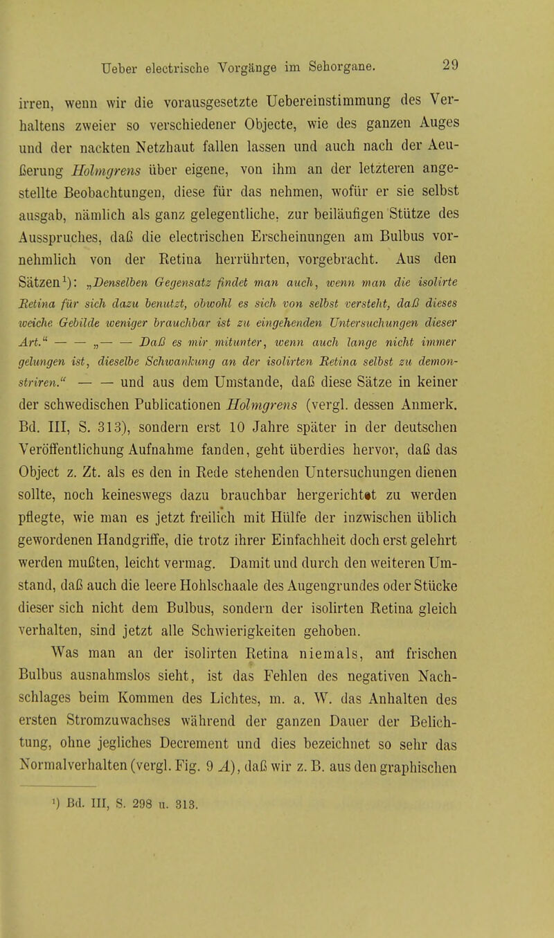 irren, wenn wir die vorausgesetzte Uebereinstimmung des Ver- haltens zweier so verschiedener Objecte, wie des ganzen Auges und der nackten Netzhaut fallen lassen und auch nach der Aeu- ßerung Holmgrens über eigene, von ihm an der letzteren ange- stellte Beobachtungen, diese für das nehmen, wofür er sie selbst ausgab, nämlich als ganz gelegentliche, zur beiläufigen Stütze des Ausspruches, daß die electrischen Erscheinungen am Bulbus vor- nehmlich von der Retina herrührten, vorgebracht. Aus den Sätzen1): „Denselben Gegensatz findet man auch, wenn man die isolirte Betina für sich dazu benutzt, obwohl es sich von selbst versteht, daß dieses weiche Gebilde weniger brauchbar ist zu eingehenden Untersuchungen dieser Art.u — — „— — Daß es mir mitunter, wenn auch lange nicht immer gelungen ist, dieselbe Schwankung an der isolirten Betina selbst zu demon- striren. und aus dem Umstände, daß diese Sätze in keiner der schwedischen Publicationen Holmgrens (vergl. dessen Anmerk. Bd. III, S. 313), sondern erst 10 Jahre später in der deutschen Veröffentlichung Aufnahme fanden, geht überdies hervor, daß das Object z. Zt. als es den in Rede stehenden Untersuchungen dienen sollte, noch keineswegs dazu brauchbar hergerichttt zu werden pflegte, wie man es jetzt freilich mit Hülfe der inzwischen üblich gewordenen Handgriffe, die trotz ihrer Einfachheit doch erst gelehrt werden mußten, leicht vermag. Damit und durch den weiteren Um- stand, daß auch die leere Hohlschaale des Augengrundes oder Stücke dieser sich nicht dem Bulbus, sondern der isolirten Retina gleich verhalten, sind jetzt alle Schwierigkeiten gehoben. Was man an der isolirten Retina niemals, am frischen Bulbus ausnahmslos sieht, ist das Fehlen des negativen Nach- schlages beim Kommen des Lichtes, m. a. W. das Anhalten des ersten Stromzuwachses während der ganzen Dauer der Belich- tung, ohne jegliches Decrement und dies bezeichnet so sehr das Nonnalverhalten (vergl. Fig. 9 A), daß wir z. B. aus den graphischen ') Bd. III, S. 298 n. 313.