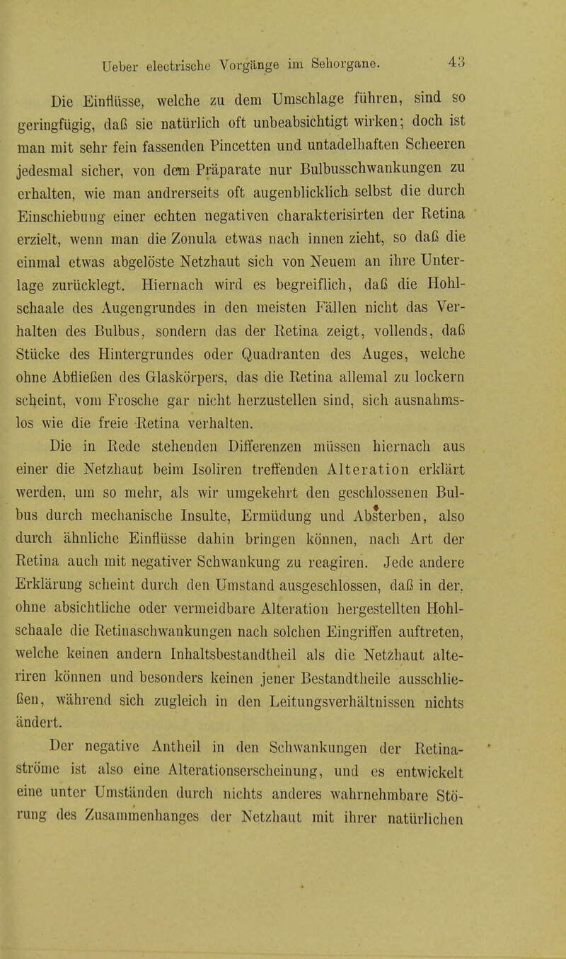 Die Einflüsse, welche zu dem Umschlage führen, sind so geringfügig, daß sie natürlich oft unbeabsichtigt wirken; doch ist man mit sehr fein fassenden Pincetten und untadelhaften Scheeren jedesmal sicher, von dem Präparate nur Bulbusschwankungen zu erhalten, wie man andrerseits oft augenblicklich selbst die durch Einschiebung einer echten negativen charakterisirten der Retina erzielt, wenn man die Zonula etwas nach innen zieht, so daß die einmal etwas abgelöste Netzhaut sich von Neuem an ihre Unter- lage zurücklegt. Hiernach wird es begreiflich, daß die Hohl- schaale des Augengrundes in den meisten Fällen nicht das Ver- halten des Bulbus, sondern das der Ketina zeigt, vollends, daß Stücke des Hintergrundes oder Quadranten des Auges, welche ohne Abfließen des Glaskörpers, das die Retina allemal zu lockern scheint, vom Frosche gar nicht herzustellen sind, sich ausnahms- los wie die freie Retina verhalten. Die in Rede stehenden Differenzen müssen hiernach aus einer die Netzhaut beim Isoliren treffenden Alteration erklärt werden, um so mehr, als wir umgekehrt den geschlossenen Bul- bus durch mechanische Insulte, Ermüdung und Absterben, also durch ähnliche Einflüsse dahin bringen können, nach Art der Retina auch mit negativer Schwankung zu reagiren. Jede andere Erklärung scheint durch den Umstand ausgeschlossen, daß in der. ohne absichtliche oder vermeidbare Alteration hergestellten Hohl- schaale die Retinaschwankungen nach solchen Eingriffen auftreten, welche keinen andern Inhaltsbestandtheil als die Netzhaut alte- riren können und besonders keinen jener Bestandtheile ausschlie- ßen, während sich zugleich in den Leitungsverhältnissen nichts ändert. Der negative Antheil in den Schwankungen der Retina- ströme ist also eine Alterationserscheinung, und es entwickelt eine unter Umständen durch nichts anderes wahrnehmbare Stö- rung des Zusammenhanges der Netzhaut mit ihrer natürlichen