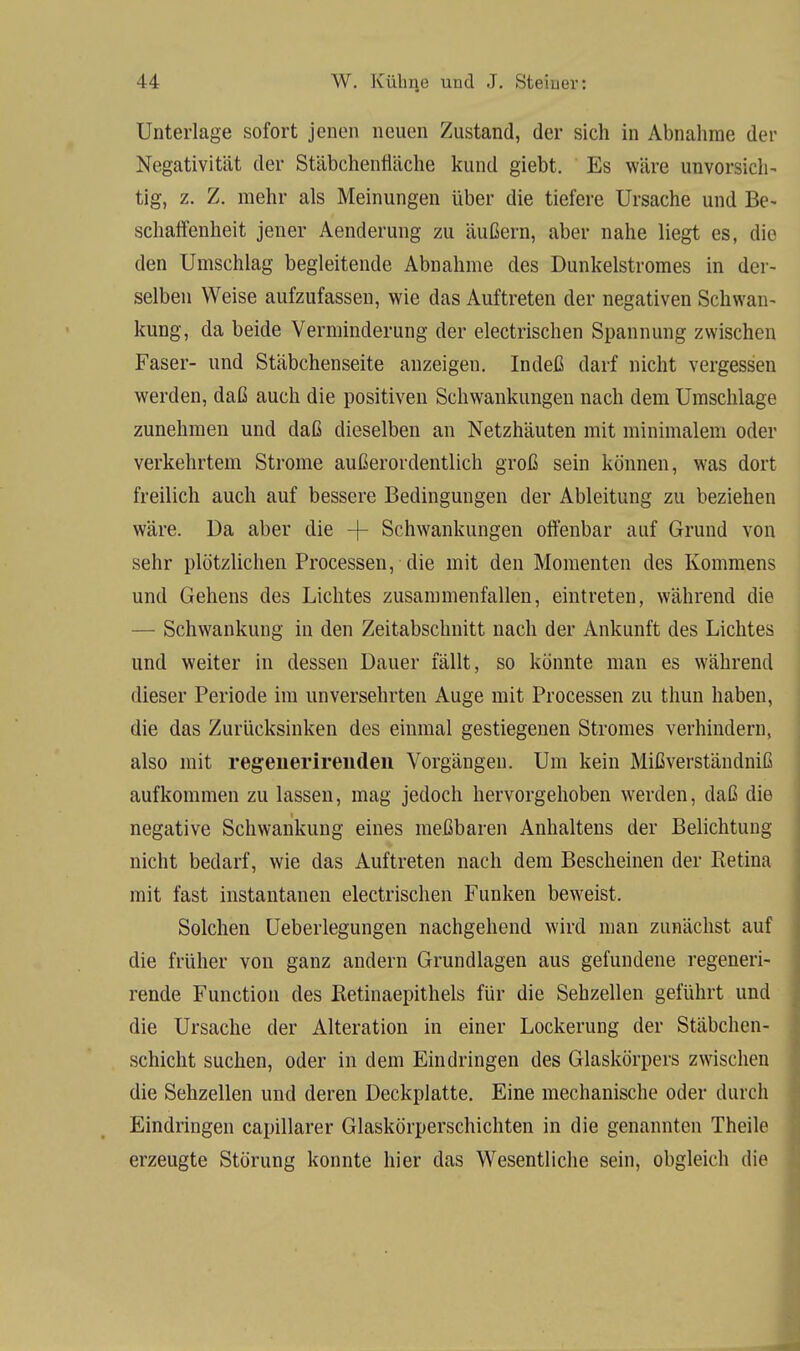 Unterlage sofort jenen neuen Zustand, der sich in Abnahme der Negativität der Stäbchentiäche kund giebt. Es wäre unvorsich- tig, z. Z. mehr als Meinungen über die tiefere Ursache und Be- schaffenheit jener Aenderung zu äußern, aber nahe liegt es, die den Umschlag begleitende Abnahme des Dunkelstromes in der- selben Weise aufzufassen, wie das Auftreten der negativen Schwan- kung, da beide Verminderung der electrischen Spannung zwischen Faser- und Stäbchenseite anzeigen. Indeß darf nicht vergessen werden, daß auch die positiven Schwankungen nach dem Umschlage zunehmen und daß dieselben an Netzhäuten mit minimalem oder verkehrtem Strome außerordentlich groß sein können, was dort freilich auch auf bessere Bedingungen der Ableitung zu beziehen wäre. Da aber die -J- Schwankungen offenbar auf Grund von sehr plötzlichen Processen, die mit den Momenten des Kommens und Gehens des Lichtes zusammenfallen, eintreten, während die — Schwankung in den Zeitabschnitt nach der Ankunft des Lichtes und weiter in dessen Dauer fällt, so könnte man es während dieser Periode im unversehrten Auge mit Processen zu thun haben, die das Zurücksinken des einmal gestiegenen Stromes verhindern, also mit regenerireuden Vorgängen. Um kein Mißverständniß aufkommen zu lassen, mag jedoch hervorgehoben werden, daß die negative Schwankung eines meßbaren Anhaltens der Belichtung nicht bedarf, wie das Auftreten nach dem Bescheinen der Retina mit fast instantanen electrischen Funken beweist. Solchen Ueberlegungen nachgehend wird man zunächst auf die früher von ganz andern Grundlagen aus gefundene regeneri- rende Function des Retinaepithels für die Sehzellen geführt und die Ursache der Alteration in einer Lockerung der Stäbchen- schicht suchen, oder in dem Eindringen des Glaskörpers zwischen die Sehzellen und deren Deckplatte. Eine mechanische oder durch Eindringen capillarer Glaskörperschichten in die genannten Theile erzeugte Störung konnte hier das Wesentliche sein, obgleich die