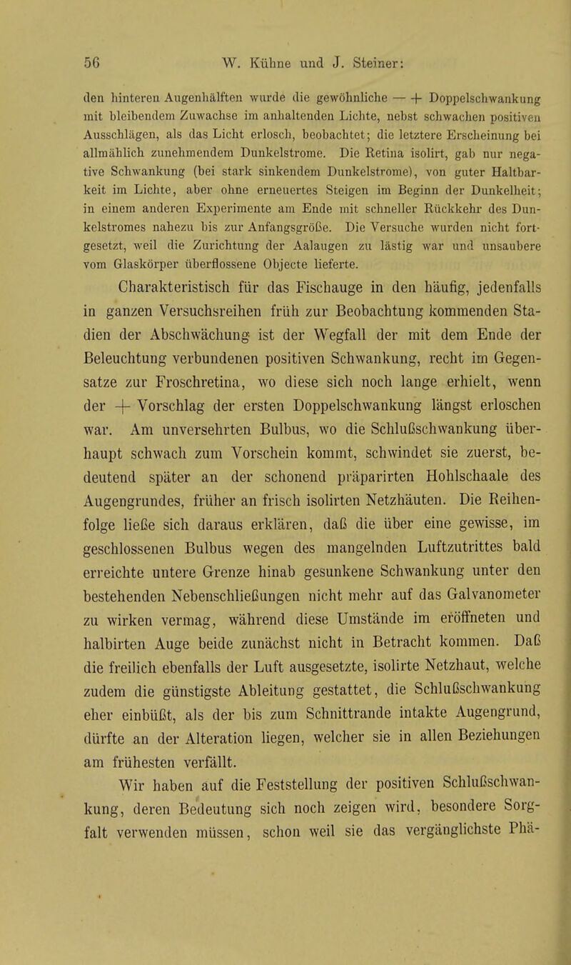 den hinteren Augenhälften wurde die gewöhnliche 1- Doppelschwankung mit hleihendem Zuwachse im anhaltenden Lichte, nehst schwachen positi i o Ausschlägen, als das Licht erlosch, heohachtet; die letztere Erscheinung bei allmählich zunehmendem Dunkelstrome. Die Retina isolirt, gab nur nega- tive Schwankung (bei stark sinkendem Dunkelstrome), von guter Haltbar- keit im Lichte, aber ohne erneuertes Steigen im Beginn der Dunkelheit; in einem anderen Experimente am Ende mit schneller Rückkehr des Dun- kelstromes nahezu bis zur Anfangsgröße. Die Versuche wurden nicht fort- gesetzt, weil die Zurichtung der Aalaugen zu lästig war und unsaubere vom Glaskörper überfiossene Objecte lieferte. Charakteristisch für das Fischauge in den häufig, jedenfalls in ganzen Versuchsreihen früh zur Beobachtung kommenden Sta- dien der Abschwächung- ist der Wegfall der mit dem Ende der Beleuchtung verbundenen positiven Schwankung, recht im Gegen- satze zur Froschretina, wo diese sich noch lange erhielt, wenn der -f- Vorschlag der ersten Doppelschwankung längst erloschen war. Am unversehrten Bulbus, wo die Schlußschwankung über- haupt schwach zum Vorschein kommt, schwindet sie zuerst, be- deutend später an der schonend präparirten Hohlschaale des Augengrundes, früher an frisch isolirten Netzhäuten. Die Reihen- folge ließe sich daraus erklären, daß die über eine gewisse, im geschlossenen Bulbus wegen des mangelnden Luftzutrittes bald erreichte untere Grenze hinab gesunkene Schwankung unter den bestehenden Nebenschließungen nicht mehr auf das Galvanometer zu wirken vermag, während diese Umstände im eröffneten und halbirten Auge beide zunächst nicht in Betracht kommen. Daß die freilich ebenfalls der Luft ausgesetzte, isolirte Netzhaut, welche zudem die günstigste Ableitung gestattet, die Schlußschwankung eher einbüßt, als der bis zum Schnittrande intakte Augengrund, dürfte an der Alteration liegen, welcher sie in allen Beziehungen am frühesten verfällt. Wir haben auf die Feststellung der positiven Schlußschwan- kung, deren Bedeutung sich noch zeigen wird, besondere Sorg- falt verwenden müssen, schon weil sie das vergänglichste Phä-