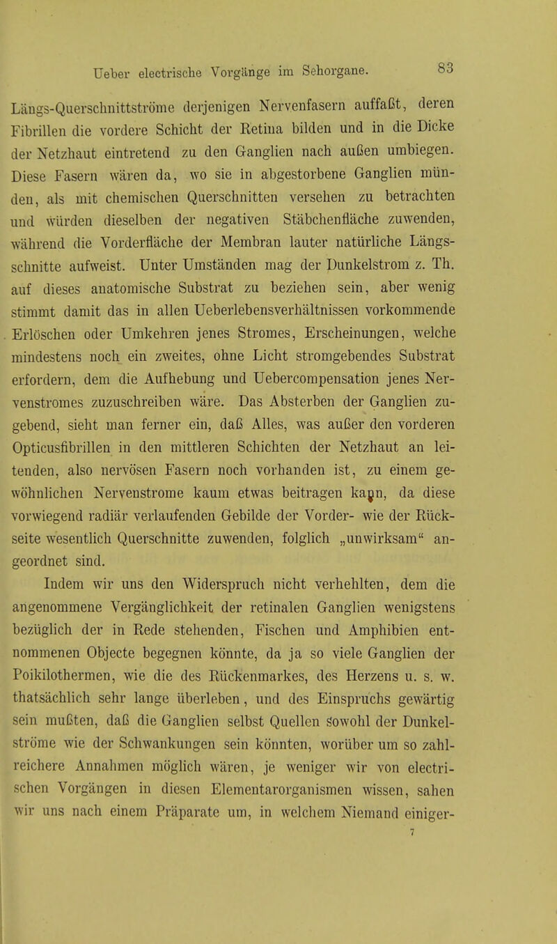 Längs-Querschnittströme derjenigen Nervenfasern auffaßt, deren Fibrillen die vordere Schicht der Retina bilden und in die Dicke der Netzhaut eintretend zu den Ganglien nach außen umbiegen. Diese Fasern wären da, wo sie in abgestorbene Ganglien mün- den, als mit chemischen Querschnitten versehen zu betrachten und würden dieselben der negativen Stäbchenfläche zuwenden, während die Vorderfläche der Membran lauter natürliche Längs- schnitte aufweist. Unter Umständen mag der Dunkelstrom z. Th. auf dieses anatomische Substrat zu beziehen sein, aber wenig stimmt damit das in allen Ueberlebensverhältnissen vorkommende Erlöschen oder Umkehren jenes Stromes, Erscheinungen, welche mindestens noch ein zweites, ohne Licht stromgebendes Substrat erfordern, dem die Aufhebung und Uebercompensation jenes Ner- venstromes zuzuschreiben wäre. Das Absterben der Ganglien zu- gebend, sieht man ferner ein, daß Alles, was außer den vorderen Opticusfibrillen in den mittleren Schichten der Netzhaut an lei- tenden, also nervösen Fasern noch vorhanden ist, zu einem ge- wöhnlichen Nervenstrome kaum etwas beitragen kann, da diese vorwiegend radiär verlaufenden Gebilde der Vorder- wie der Rück- seite wesentlich Querschnitte zuwenden, folglich „unwirksam an- geordnet sind. Indem wir uns den Widerspruch nicht verhehlten, dem die angenommene Vergänglichkeit der retinalen Ganglien wenigstens bezüglich der in Rede stehenden, Fischen und Amphibien ent- nommenen Objecte begegnen könnte, da ja so viele Ganglien der Poikilothermen, wie die des Rückenmarkes, des Herzens u. s. w. thatsächlich sehr lange überleben, und des Einspruchs gewärtig sein mußten, daß die Ganglien selbst Quellen sowohl der Dunkel- ströme wie der Schwankungen sein könnten, worüber um so zahl- reichere Annahmen möglich wären, je weniger wir von electri- schen Vorgängen in diesen Elementarorganismen wissen, sahen wir uns nach einem Präparate um, in welchem Niemand einiger-