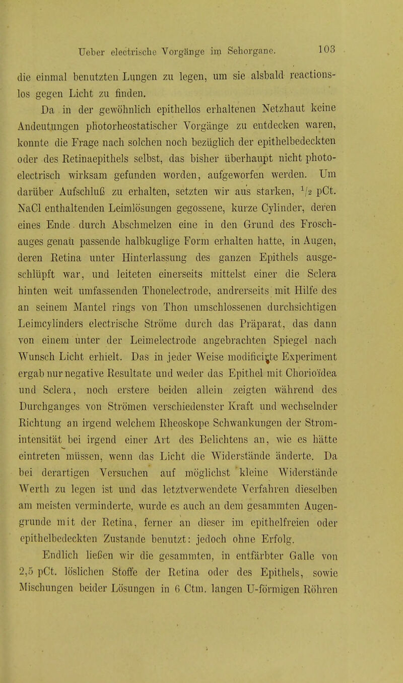 die einmal benutzten Lungen zu legen, um sie alsbald reactions- los gegen Licht zu finden. Da in der gewöhnlich epithellos erhaltenen Netzhaut keine Andeutungen photorheostatischer Vorgänge zu entdecken waren, konnte die Frage nach solchen noch bezüglich der epithelbedeckten oder des Retinaepithels selbst, das bisher überhaupt nicht photo- electrisch wirksam gefunden worden, aufgeworfen werden. Um darüber Aufschluß zu erhalten, setzten wir aus starken, 1/2 pCt. NaCl enthaltenden Leimlösungen gegossene, kurze Cylinder, deren eines Ende. durch Abschmelzen eine in den Grund des Frosch- auges genau passende halbkuglige Form erhalten hatte, in Augen, deren Retina unter Hinterlassung des ganzen Epithels ausge- schlüpft war, und leiteten einerseits mittelst einer die Sclera hinten weit umfassenden Thonelectrode, andrerseits mit Hilfe des an seinem Mantel rings von Thon umschlossenen durchsichtigen Leimcylinders electrische Ströme durch das Präparat, das dann von einem unter der Leimelectrode angebrachten Spiegel nach Wunsch Licht erhielt. Das in jeder Weise modifici^te Experiment ergab nur negative Resultate und weder das Epithel mit Chorio'idea und Sclera, noch erstere beiden allein zeigten während des Durchganges von Strömen verschiedenster Kraft und wechselnder Richtung an irgend welchem Rheoskope Schwankungen der Strom- intensität bei irgend einer Art des Belichtens an, wie es hätte eintreten müssen, wenn das Licht die Widerstände änderte. Da bei derartigen Versuchen auf möglichst kleine Widerstände Werth zu legen ist und das letztverwendete Verfahren dieselben am meisten verminderte, wurde es auch au dem gesammten Augen- grunde mit der Retina, ferner an dieser im epithelfreien oder epithelbedeckten Zustande benutzt: jedoch ohne Erfolg. Endlich ließen wir die gesammten, in entfärbter Galle von 2,5 pCt. löslichen Stoffe der Retina oder des Epithels, sowie Mischungen beider Lösungen in 6 Ctm. langen U-förmigen Röhren