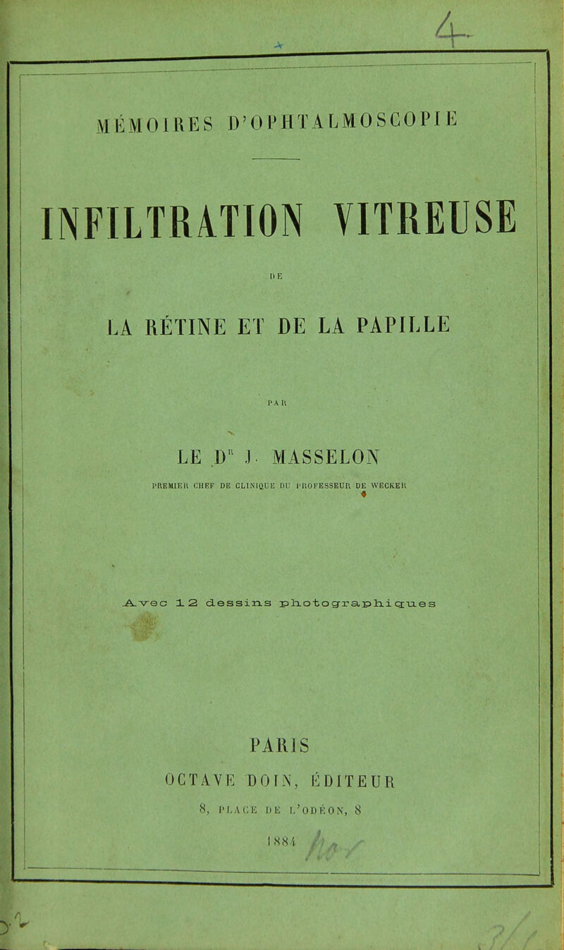 ^ _ _4- ! ~ I MÉMOIRES D'OPHTALMOSGOPIE 1 INFILTRATION VITREUSE ItE LA RÉTINE ET DE LA PAPILLE PAU •S.. LE D'' J MASSELON PREMIEU CHEF DE CLINIQUE DU l'IiOFESSEUR DE WBCKEU _A-v-ec 12 dessixis isliotog^rauliiciixes PAR] S OCTAVE DOIN, ÉDITEUR 8, IMwVC'.E Dli 1,'ODÉON, 8